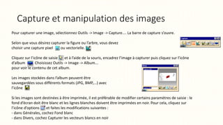 Capture et manipulation des images
Pour capturer une image, sélectionnez Outils -> Image -> Capture.... La barre de capture s’ouvre.
Selon que vous désirez capturer la figure ou l’arbre, vous devez
choisir une capture pixel ou vectorielle.
Cliquez sur l’icône de saisie et à l’aide de la souris, encadrez l’image à capturer puis cliquez sur l’icône
d’album . Choisissez Outils -> Image -> Album...
pour voir le contenu de cet album.
Les images stockées dans l’album peuvent être
sauvegardées sous différents formats (JPG, BMP,...) avec
l’icône
Si les images sont destinées à être imprimée, il est préférable de modifier certains paramètres de saisie : le
fond d’écran doit être blanc et les lignes blanches doivent être imprimées en noir. Pour cela, cliquez sur
l’icône d’options et faites les modifications suivantes :
- dans Générales, cochez Fond blanc
- dans Divers, cochez Capturer les vecteurs blancs en noir
 