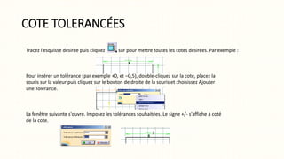 COTE TOLERANCÉES
Tracez l'esquisse désirée puis cliquez sur pour mettre toutes les cotes désirées. Par exemple :
Pour insérer un tolérance (par exemple +0, et –0,5), double-cliquez sur la cote, placez la
souris sur la valeur puis cliquez sur le bouton de droite de la souris et choisissez Ajouter
une Tolérance.
La fenêtre suivante s'ouvre. Imposez les tolérances souhaitées. Le signe +/- s'affiche à coté
de la cote.
 
