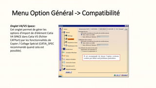 Menu Option Général -> Compatibilité
Onglet V4/V5 Space:
Cet onglet permet de gérer les
options d'import de d'élément Catia
V4 SPACE dans Catia V5 (fichier
CATPart) par les fonctionnalités de
Copier / Collage Spécial (CATIA_SPEC
recommandé quand cela est
possible).
 