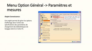 Menu Option Général -> Paramètres et
mesures
Onglet Connaissance:
Cet onglet permet de gérer les options
d'affichage dans l'arbre des
spécifications des paramètres de
chargement des bibliothèques de
langage externe à Catia V5.
 