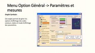Menu Option Général -> Paramètres et
mesures
Onglet Symbole:
Cet onglet permet de gérer les
options d'affichage des codes
couleurs; styles et mode d'affichage
des paramètres.
 