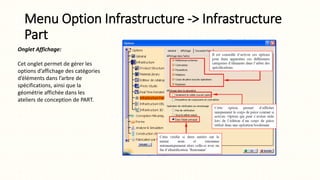 Menu Option Infrastructure -> Infrastructure
Part
Onglet Affichage:
Cet onglet permet de gérer les
options d’affichage des catégories
d’éléments dans l’arbre de
spécifications, ainsi que la
géométrie affichée dans les
ateliers de conception de PART.
 