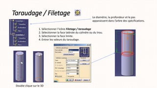 Taraudage / Filetage
1. Sélectionner l’icône Filetage / taraudage
2. Sélectionner la face latérale du cylindre ou du trou.
3. Sélectionner la face limite.
4. Entrer les valeurs du taraudage.
Le diamètre, la profondeur et le pas
apparaissent dans l’arbre des spécifications.
Double clique sur le 3D
 