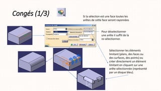 Congés (1/3) Si la sélection est une face toutes les
arêtes de cette face seront rayonnées
Pour déselectionner
une arête il suffit de la
re-sélectionner.
Sélectionner les éléments
limitant (plans, des faces ou
des surfaces, des points) ou
créer directement un élément
limitant en cliquant sur une
arête sélectionnée (représenté
par un disque bleu).
 
