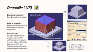 Dépouille (1/5)
Direction d'extraction :
Sens d’extraction du moule.
Angle de dépouille :
Angle créé entre les faces de
dépouille et la direction
d'extraction.
Élément neutre :
Cet élément définit une
courbe neutre (courbe
violette) autour de laquelle
tournera la face à dépouiller.
La section définie par
l’élément neutre ne change
pas au cours de la dépouille.
Élément neutre
Angle de dépouille
Direction d'extraction
+11◦
-11◦
La valeur de l'angle
de dépouille peut être
positive ou négative.
 