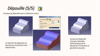 Dépouille (5/5)
Création de dépouille avec un élément neutre.
La direction de dépouille est
donnée par la première Face
sélectionnée.
Lorsqu'une dépouille
n'est pas réalisable,
CATIA propose de la
désactiver et d'extraire la
géométrie associée.
 