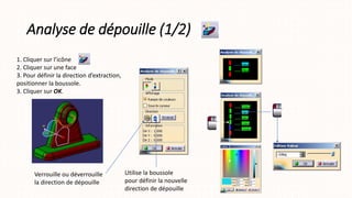 Analyse de dépouille (1/2)
1. Cliquer sur l’icône
2. Cliquer sur une face
3. Pour définir la direction d’extraction,
positionner la boussole.
3. Cliquer sur OK.
Verrouille ou déverrouille
la direction de dépouille
Utilise la boussole
pour définir la nouvelle
direction de dépouille
 