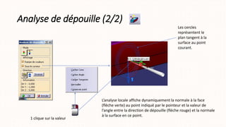 Analyse de dépouille (2/2)
L’analyse locale affiche dynamiquement la normale à la face
(flèche verte) au point indiqué par le pointeur et la valeur de
l’angle entre la direction de dépouille (flèche rouge) et la normale
à la surface en ce point.
Les cercles
représentent le
plan tangent à la
surface au point
courant.
1 clique sur la valeur
 