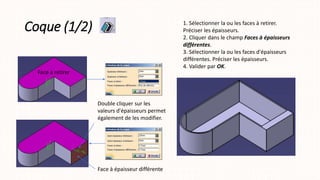Coque (1/2)
Face à retirer
1. Sélectionner la ou les faces à retirer.
Préciser les épaisseurs.
2. Cliquer dans le champ Faces à épaisseurs
différentes.
3. Sélectionner la ou les faces d'épaisseurs
différentes. Préciser les épaisseurs.
4. Valider par OK.
Double cliquer sur les
valeurs d'épaisseurs permet
également de les modifier.
Face à épaisseur différente
 