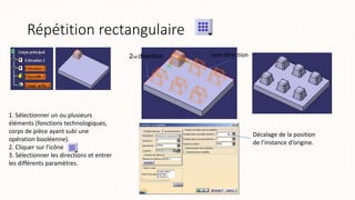 Répétition rectangulaire
1. Sélectionner un ou plusieurs
éléments (fonctions technologiques,
corps de pièce ayant subi une
opération booléenne).
2. Cliquer sur l'icône
3. Sélectionner les directions et entrer
les différents paramètres.
2nd direction 1ere direction
Décalage de la position
de l’instance d’origine.
 