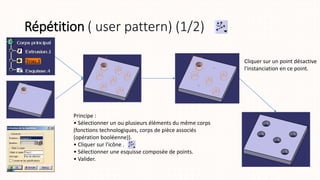 Répétition ( user pattern) (1/2)
Cliquer sur un point désactive
l'instanciation en ce point.
Principe :
• Sélectionner un ou plusieurs éléments du même corps
(fonctions technologiques, corps de pièce associés
(opération booléenne)).
• Cliquer sur l'icône .
• Sélectionner une esquisse composée de points.
• Valider.
 