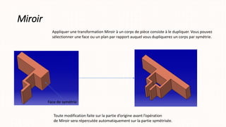 Miroir
Appliquer une transformation Miroir à un corps de pièce consiste à le dupliquer. Vous pouvez
sélectionner une face ou un plan par rapport auquel vous dupliquerez un corps par symétrie.
Toute modification faite sur la partie d’origine avant l’opération
de Miroir sera répercutée automatiquement sur la partie symétrisée.
Face de symétrie
 