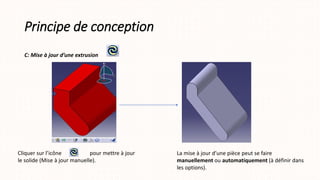 Principe de conception
C: Mise à jour d’une extrusion
Cliquer sur l’icône pour mettre à jour
le solide (Mise à jour manuelle).
La mise à jour d’une pièce peut se faire
manuellement ou automatiquement (à définir dans
les options).
 