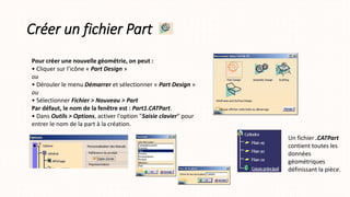 Créer un fichier Part
Pour créer une nouvelle géométrie, on peut :
• Cliquer sur l’icône « Part Design »
ou
• Dérouler le menu Démarrer et sélectionner « Part Design »
ou
• Sélectionner Fichier > Nouveau > Part
Par défaut, le nom de la fenêtre est : Part1.CATPart.
• Dans Outils > Options, activer l'option "Saisie clavier" pour
entrer le nom de la part à la création.
Un fichier .CATPart
contient toutes les
données
géométriques
définissant la pièce.
 