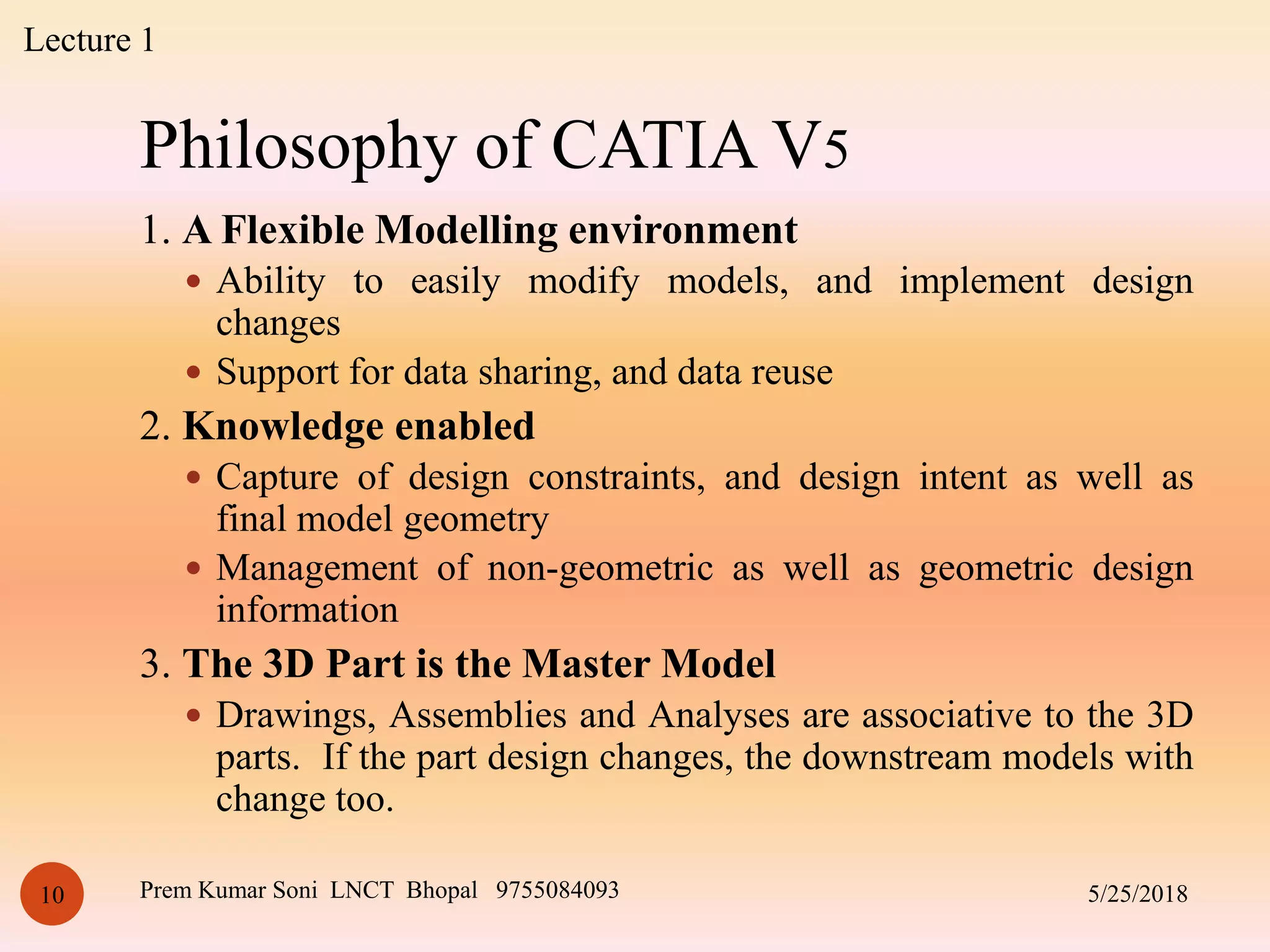 Philosophy of CATIA V5
5/25/2018Prem Kumar Soni LNCT Bhopal 975508409310
1. A Flexible Modelling environment
 Ability to easily modify models, and implement design
changes
 Support for data sharing, and data reuse
2. Knowledge enabled
 Capture of design constraints, and design intent as well as
final model geometry
 Management of non-geometric as well as geometric design
information
3. The 3D Part is the Master Model
 Drawings, Assemblies and Analyses are associative to the 3D
parts. If the part design changes, the downstream models with
change too.
Lecture 1
 