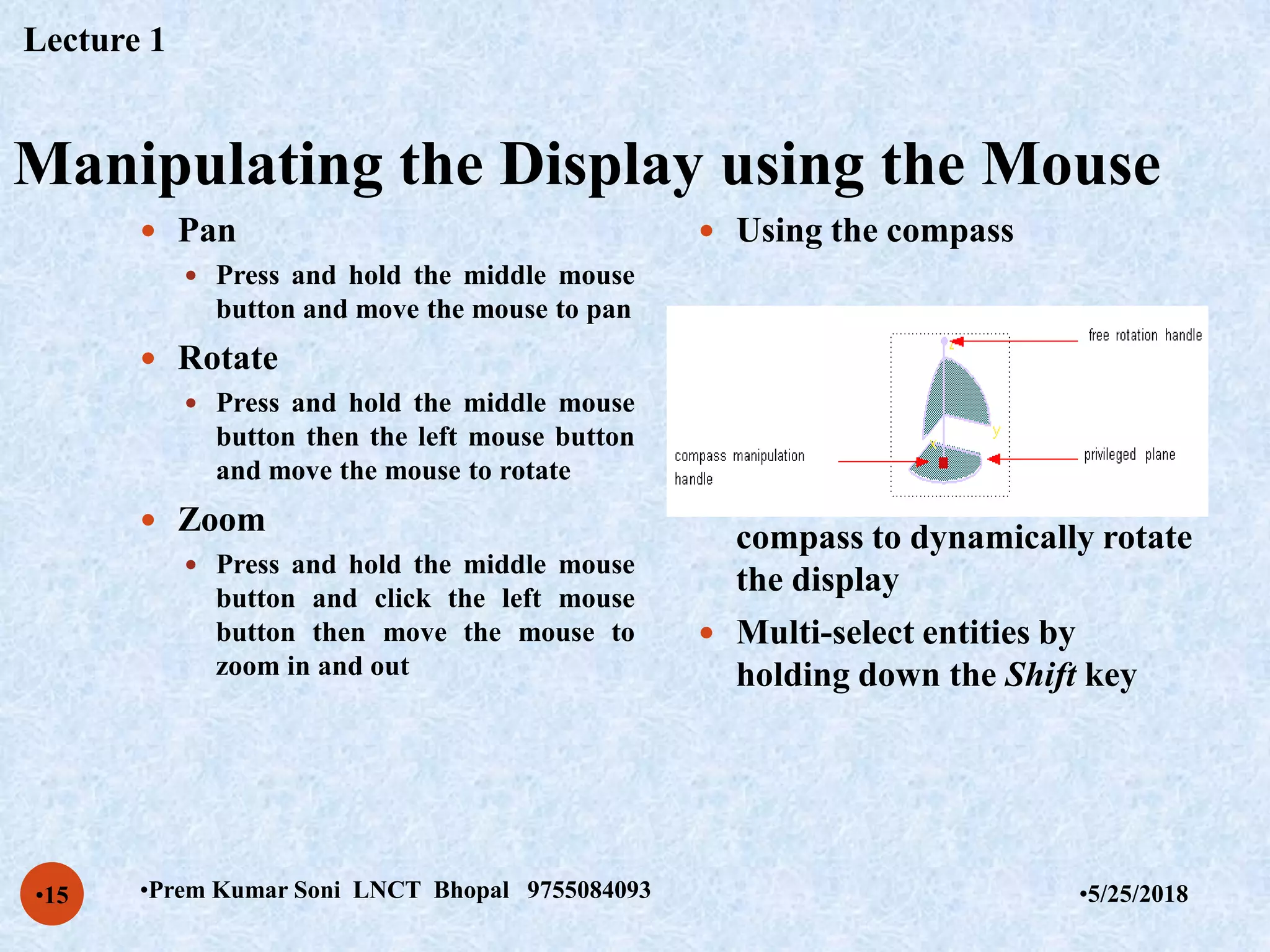 Manipulating the Display using the Mouse
•5/25/2018•Prem Kumar Soni LNCT Bhopal 9755084093•15
 Pan
 Press and hold the middle mouse
button and move the mouse to pan
 Rotate
 Press and hold the middle mouse
button then the left mouse button
and move the mouse to rotate
 Zoom
 Press and hold the middle mouse
button and click the left mouse
button then move the mouse to
zoom in and out
 Using the compass
 Drag the axes or planes of the
compass to dynamically rotate
the display
 Multi-select entities by
holding down the Shift key
Lecture 1
 