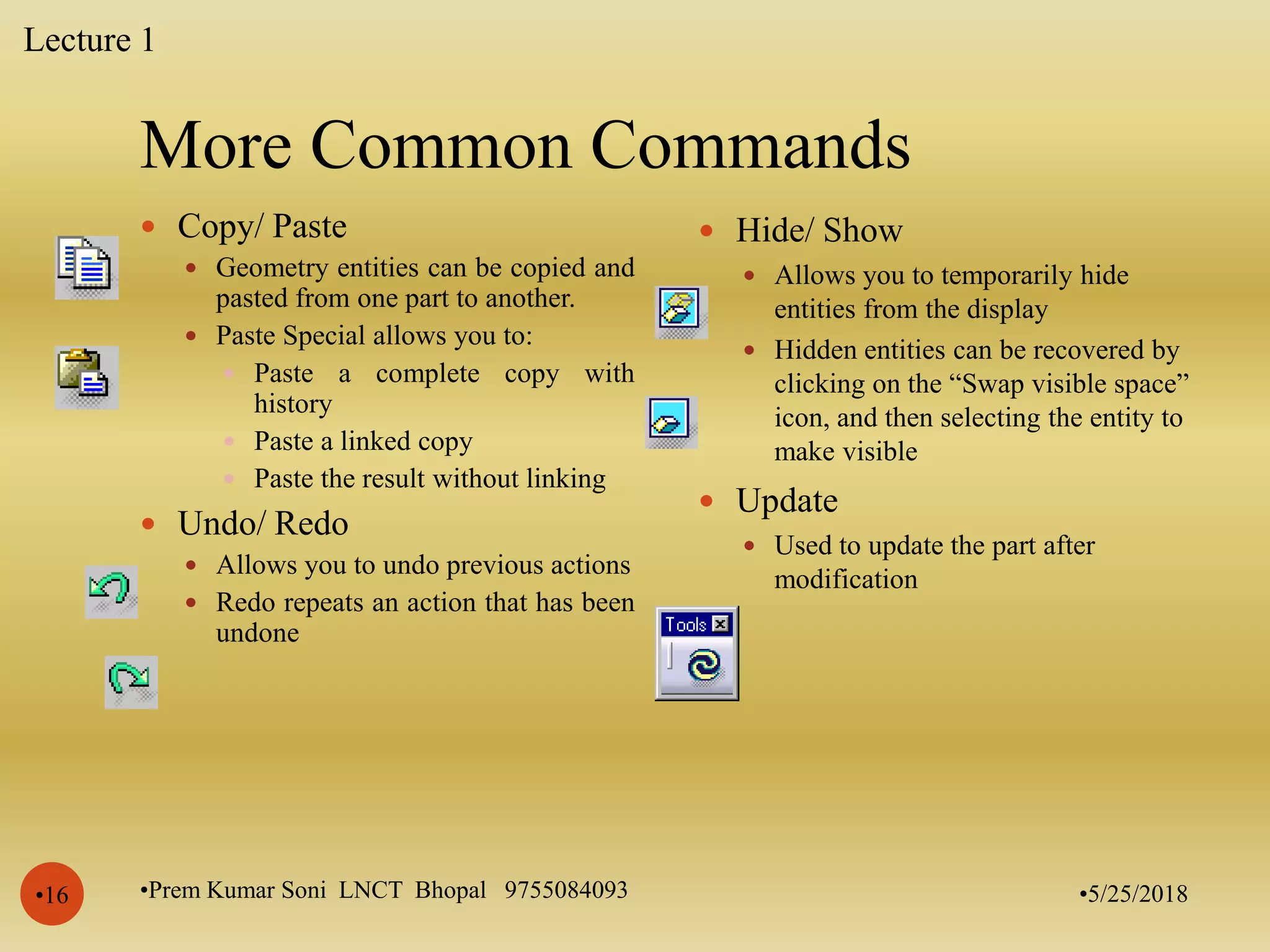 More Common Commands
•5/25/2018•Prem Kumar Soni LNCT Bhopal 9755084093•16
 Copy/ Paste
 Geometry entities can be copied and
pasted from one part to another.
 Paste Special allows you to:
 Paste a complete copy with
history
 Paste a linked copy
 Paste the result without linking
 Undo/ Redo
 Allows you to undo previous actions
 Redo repeats an action that has been
undone
 Hide/ Show
 Allows you to temporarily hide
entities from the display
 Hidden entities can be recovered by
clicking on the “Swap visible space”
icon, and then selecting the entity to
make visible
 Update
 Used to update the part after
modification
Lecture 1
 