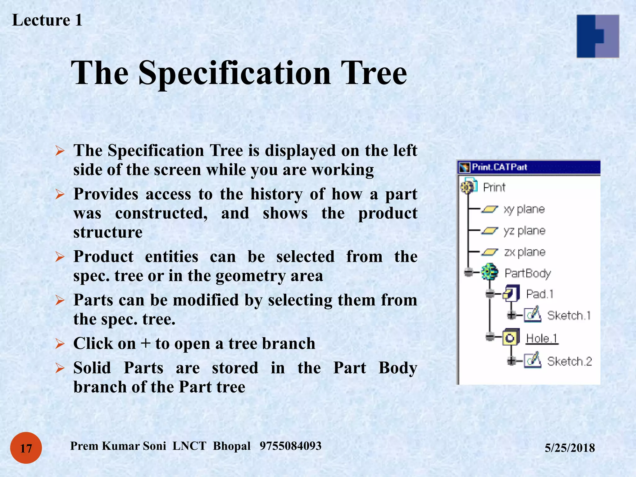 The Specification Tree
5/25/2018Prem Kumar Soni LNCT Bhopal 975508409317
 The Specification Tree is displayed on the left
side of the screen while you are working
 Provides access to the history of how a part
was constructed, and shows the product
structure
 Product entities can be selected from the
spec. tree or in the geometry area
 Parts can be modified by selecting them from
the spec. tree.
 Click on + to open a tree branch
 Solid Parts are stored in the Part Body
branch of the Part tree
Lecture 1
 