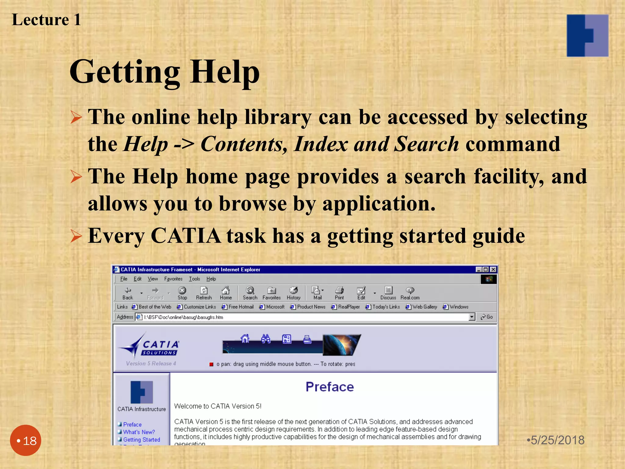 Getting Help
 The online help library can be accessed by selecting
the Help -> Contents, Index and Search command
 The Help home page provides a search facility, and
allows you to browse by application.
 Every CATIA task has a getting started guide
Lecture 1
•5/25/2018•18
 