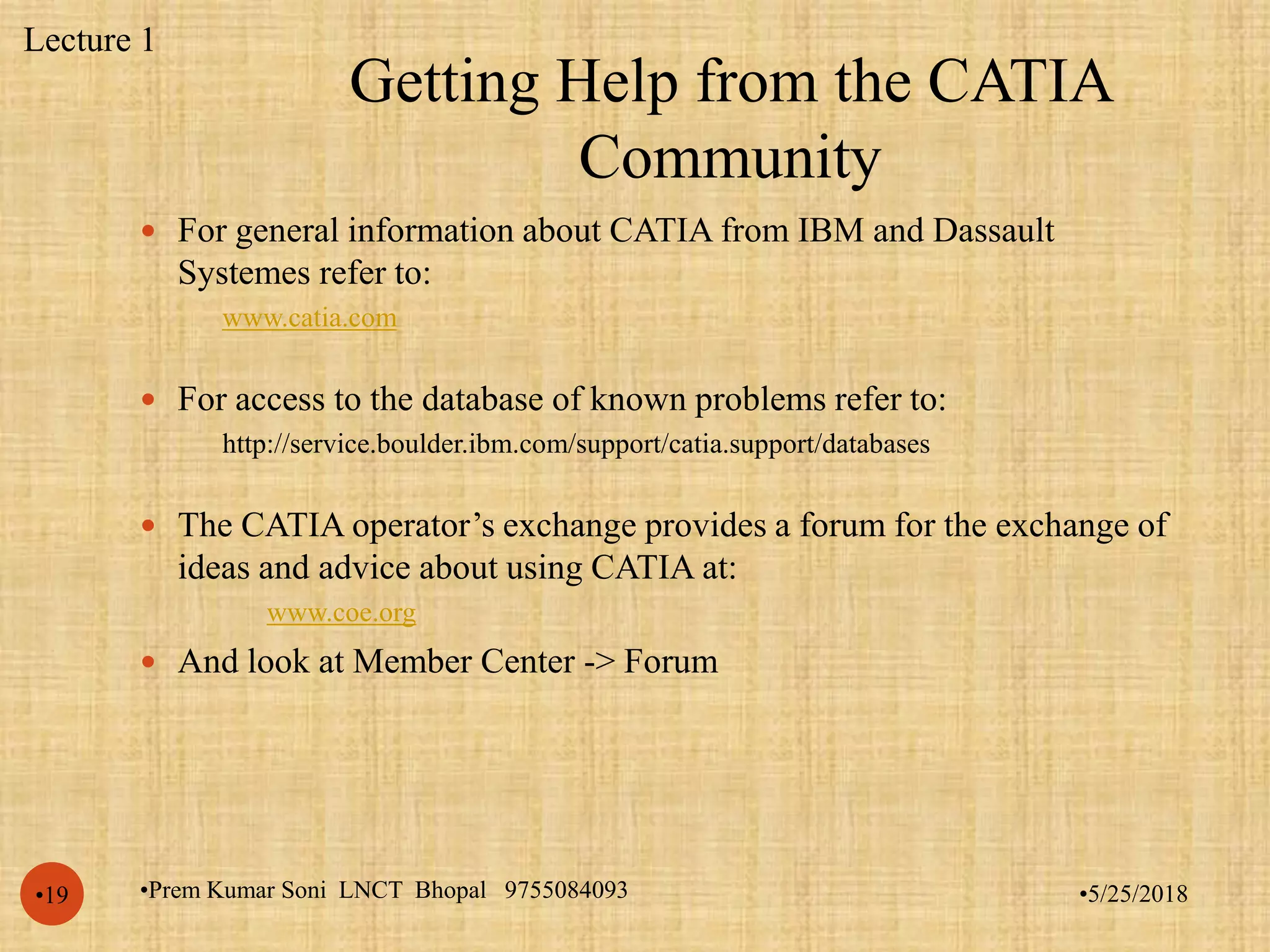Getting Help from the CATIA
Community
•5/25/2018•Prem Kumar Soni LNCT Bhopal 9755084093•19
 For general information about CATIA from IBM and Dassault
Systemes refer to:
www.catia.com
 For access to the database of known problems refer to:
http://service.boulder.ibm.com/support/catia.support/databases
 The CATIA operator’s exchange provides a forum for the exchange of
ideas and advice about using CATIA at:
www.coe.org
 And look at Member Center -> Forum
Lecture 1
 