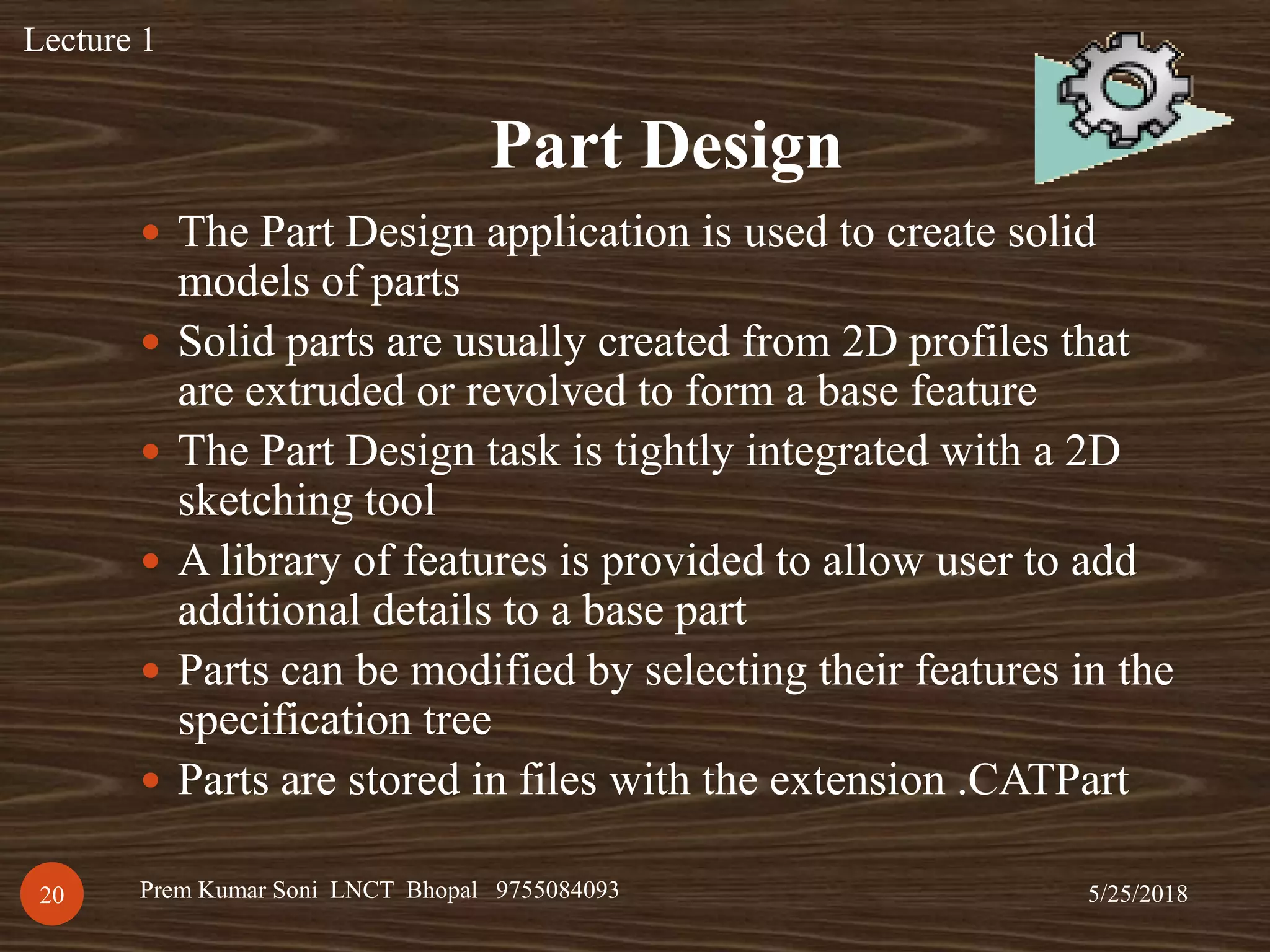 Part Design
5/25/2018Prem Kumar Soni LNCT Bhopal 975508409320
 The Part Design application is used to create solid
models of parts
 Solid parts are usually created from 2D profiles that
are extruded or revolved to form a base feature
 The Part Design task is tightly integrated with a 2D
sketching tool
 A library of features is provided to allow user to add
additional details to a base part
 Parts can be modified by selecting their features in the
specification tree
 Parts are stored in files with the extension .CATPart
Lecture 1
 