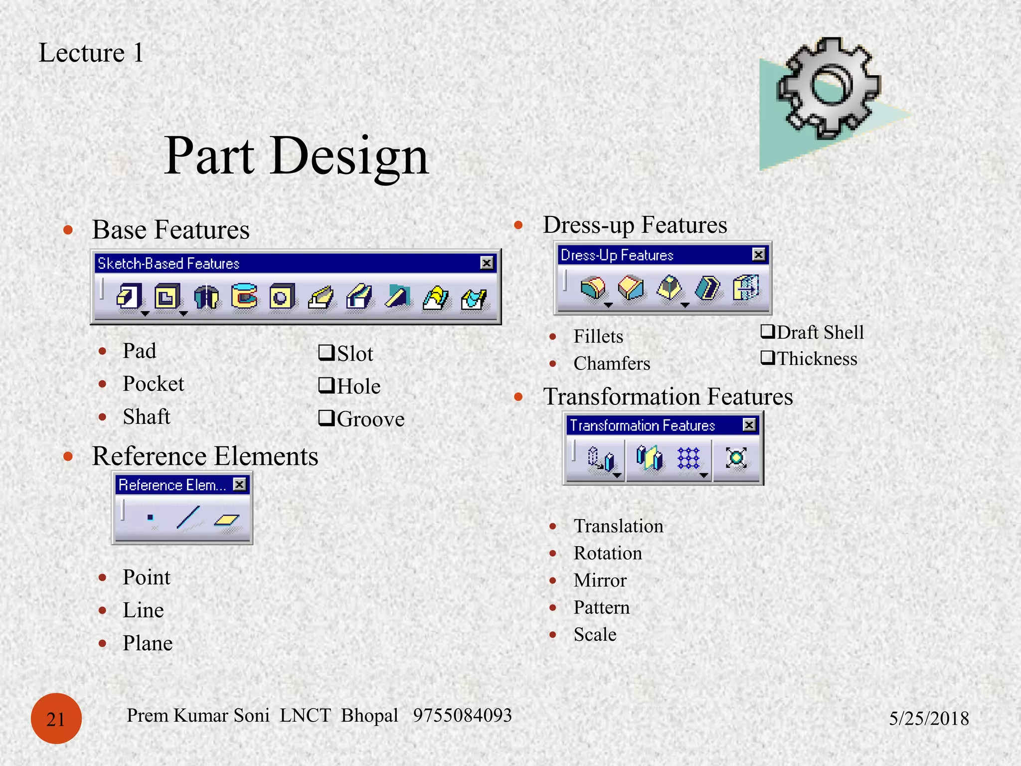 Part Design
5/25/2018Prem Kumar Soni LNCT Bhopal 975508409321
 Base Features
 Pad
 Pocket
 Shaft
 Reference Elements
 Point
 Line
 Plane
 Dress-up Features
 Fillets
 Chamfers
 Transformation Features
 Translation
 Rotation
 Mirror
 Pattern
 Scale
Slot
Hole
Groove
Draft Shell
Thickness
Lecture 1
 