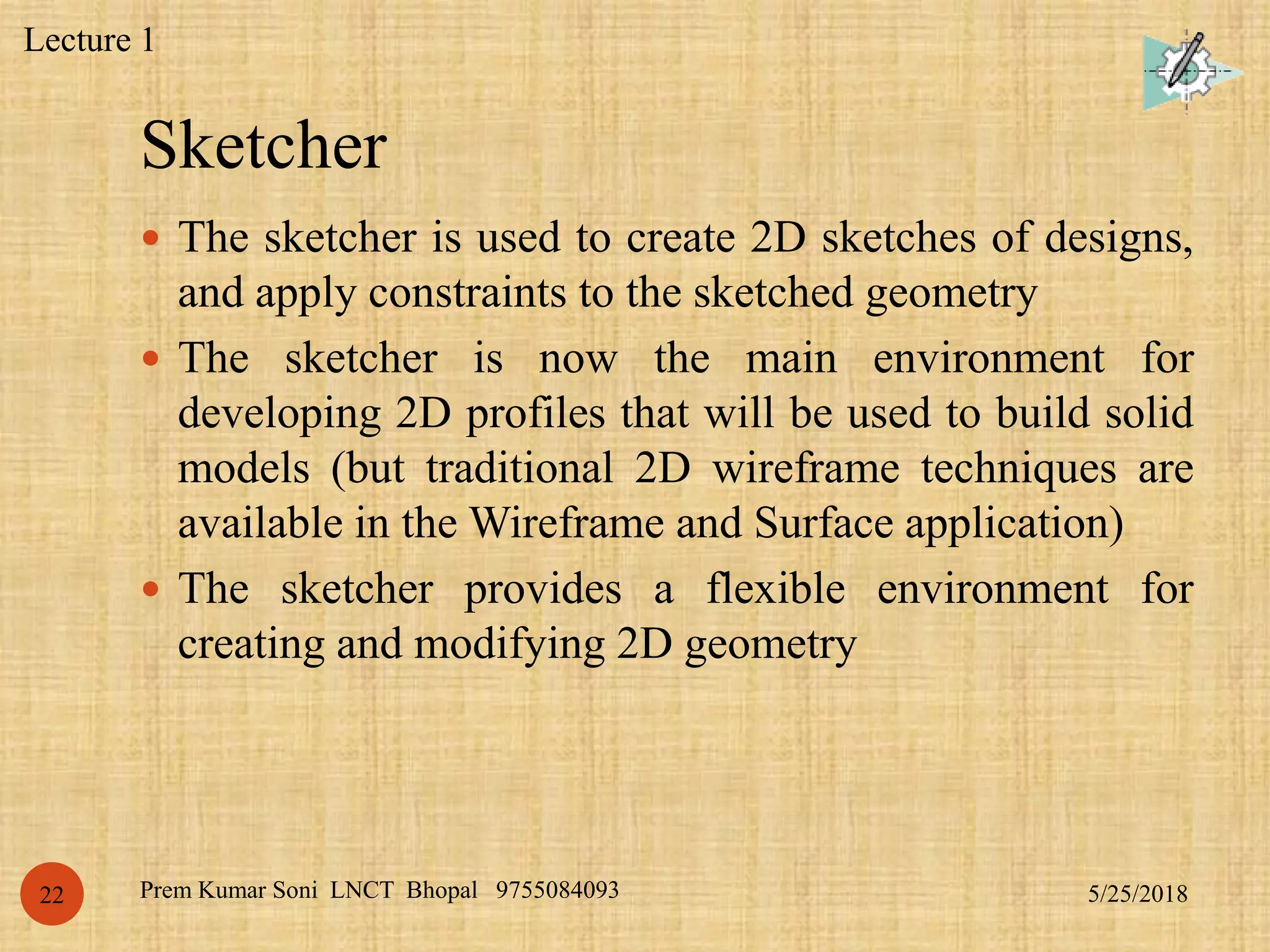 Sketcher
5/25/2018Prem Kumar Soni LNCT Bhopal 975508409322
 The sketcher is used to create 2D sketches of designs,
and apply constraints to the sketched geometry
 The sketcher is now the main environment for
developing 2D profiles that will be used to build solid
models (but traditional 2D wireframe techniques are
available in the Wireframe and Surface application)
 The sketcher provides a flexible environment for
creating and modifying 2D geometry
Lecture 1
 