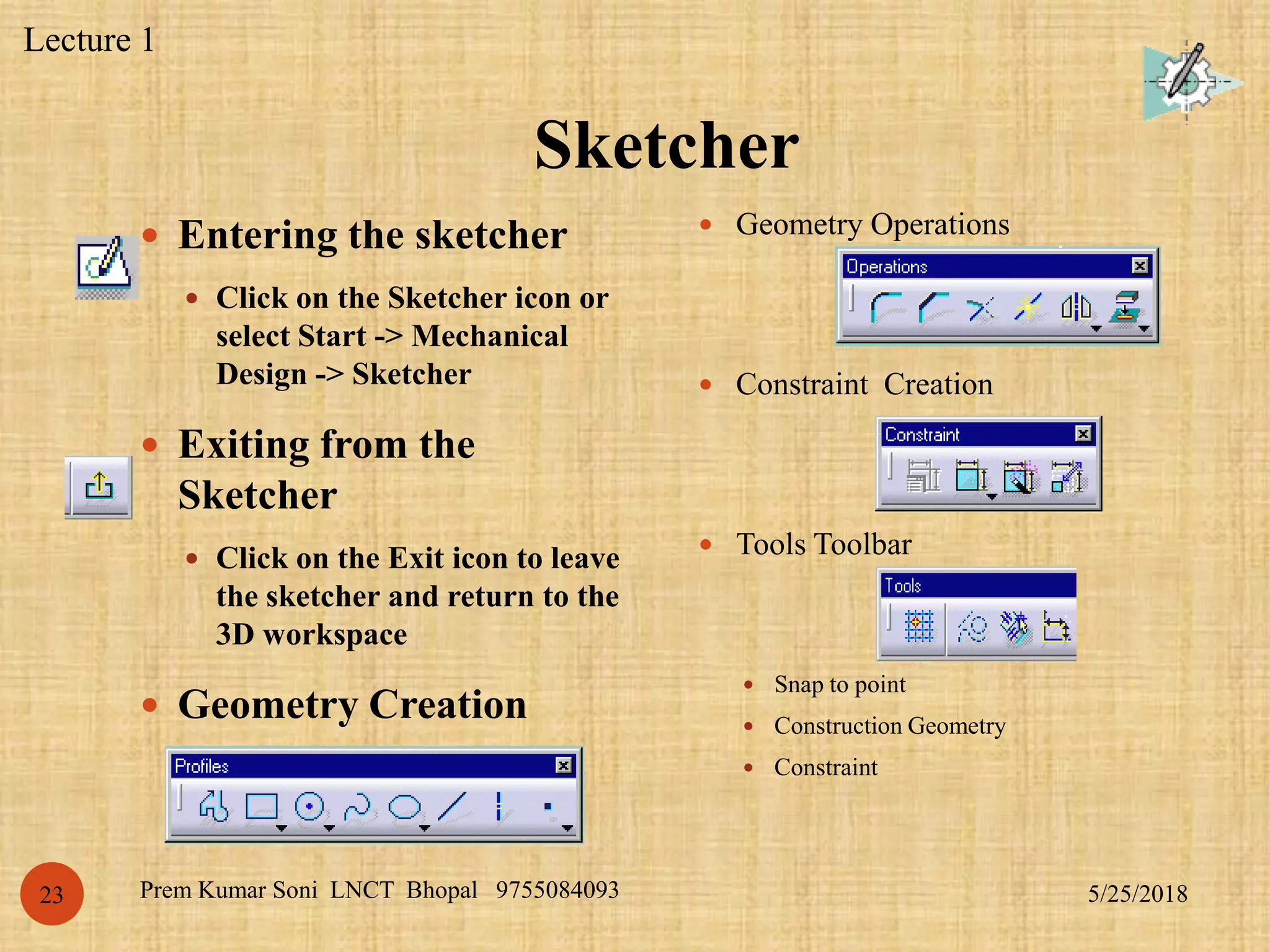 Sketcher
5/25/2018Prem Kumar Soni LNCT Bhopal 975508409323
 Entering the sketcher
 Click on the Sketcher icon or
select Start -> Mechanical
Design -> Sketcher
 Exiting from the
Sketcher
 Click on the Exit icon to leave
the sketcher and return to the
3D workspace
 Geometry Creation
 Geometry Operations
 Constraint Creation
 Tools Toolbar
 Snap to point
 Construction Geometry
 Constraint
Lecture 1
 