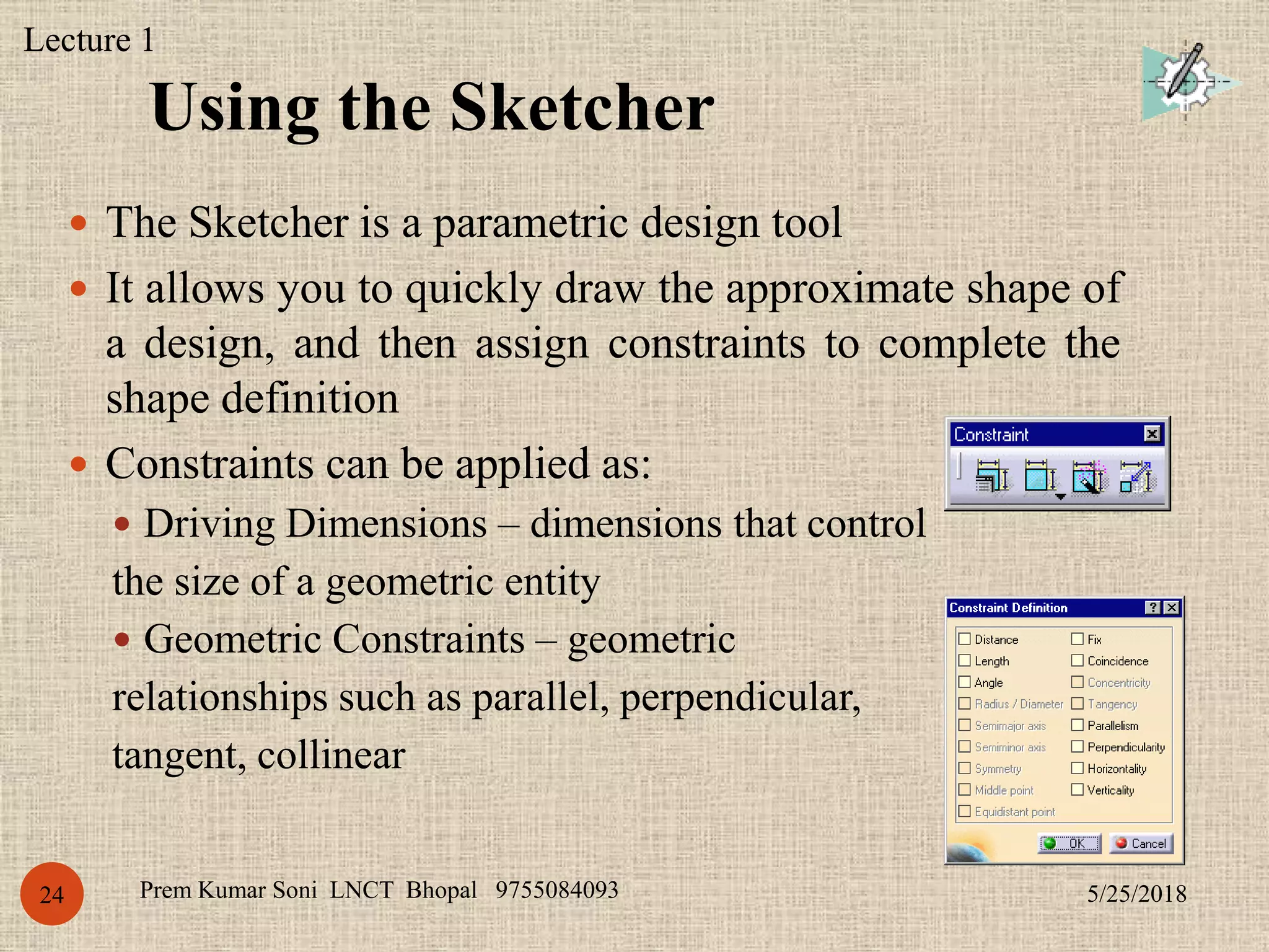 Using the Sketcher
5/25/2018Prem Kumar Soni LNCT Bhopal 975508409324
 The Sketcher is a parametric design tool
 It allows you to quickly draw the approximate shape of
a design, and then assign constraints to complete the
shape definition
 Constraints can be applied as:
 Driving Dimensions – dimensions that control
the size of a geometric entity
 Geometric Constraints – geometric
relationships such as parallel, perpendicular,
tangent, collinear
Lecture 1
 