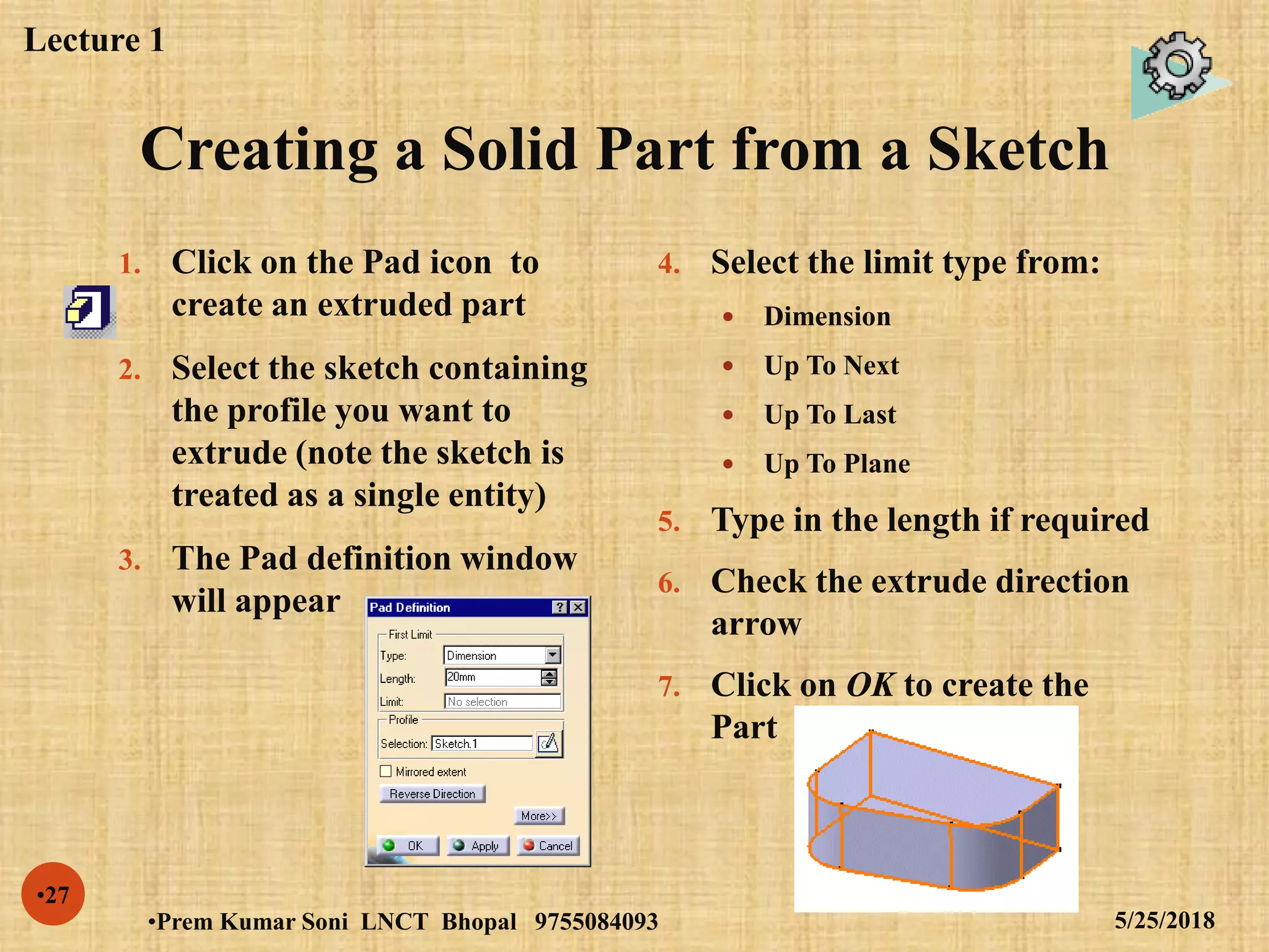 Creating a Solid Part from a Sketch
5/25/2018•Prem Kumar Soni LNCT Bhopal 9755084093
•27
1. Click on the Pad icon to
create an extruded part
2. Select the sketch containing
the profile you want to
extrude (note the sketch is
treated as a single entity)
3. The Pad definition window
will appear
4. Select the limit type from:
 Dimension
 Up To Next
 Up To Last
 Up To Plane
5. Type in the length if required
6. Check the extrude direction
arrow
7. Click on OK to create the
Part
Lecture 1
 