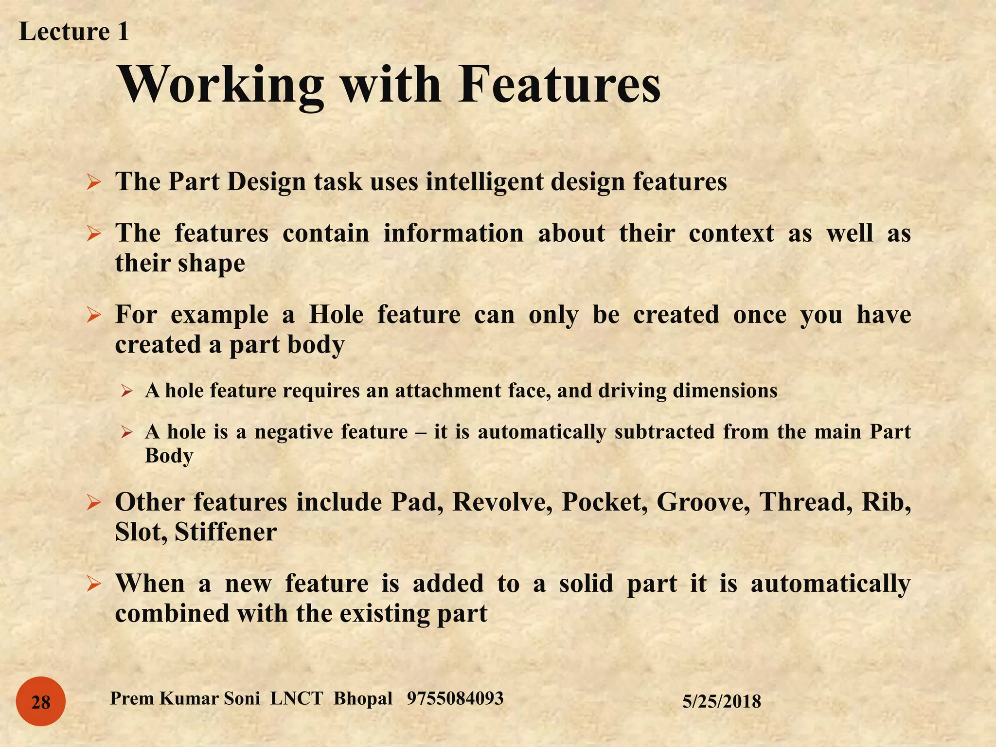 Working with Features
5/25/2018Prem Kumar Soni LNCT Bhopal 975508409328
 The Part Design task uses intelligent design features
 The features contain information about their context as well as
their shape
 For example a Hole feature can only be created once you have
created a part body
 A hole feature requires an attachment face, and driving dimensions
 A hole is a negative feature – it is automatically subtracted from the main Part
Body
 Other features include Pad, Revolve, Pocket, Groove, Thread, Rib,
Slot, Stiffener
 When a new feature is added to a solid part it is automatically
combined with the existing part
Lecture 1
 