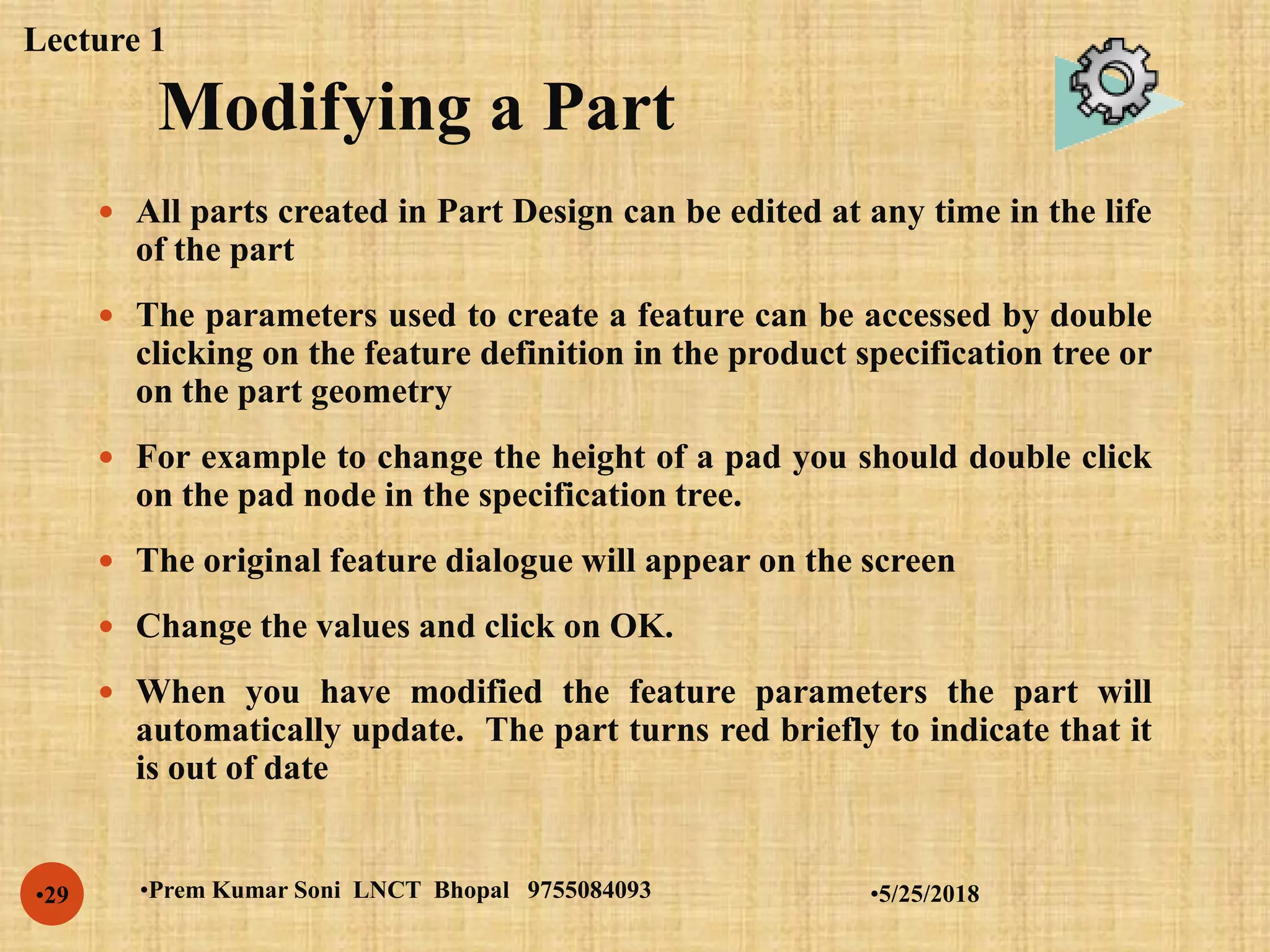 Modifying a Part
•5/25/2018•Prem Kumar Soni LNCT Bhopal 9755084093•29
 All parts created in Part Design can be edited at any time in the life
of the part
 The parameters used to create a feature can be accessed by double
clicking on the feature definition in the product specification tree or
on the part geometry
 For example to change the height of a pad you should double click
on the pad node in the specification tree.
 The original feature dialogue will appear on the screen
 Change the values and click on OK.
 When you have modified the feature parameters the part will
automatically update. The part turns red briefly to indicate that it
is out of date
Lecture 1
 