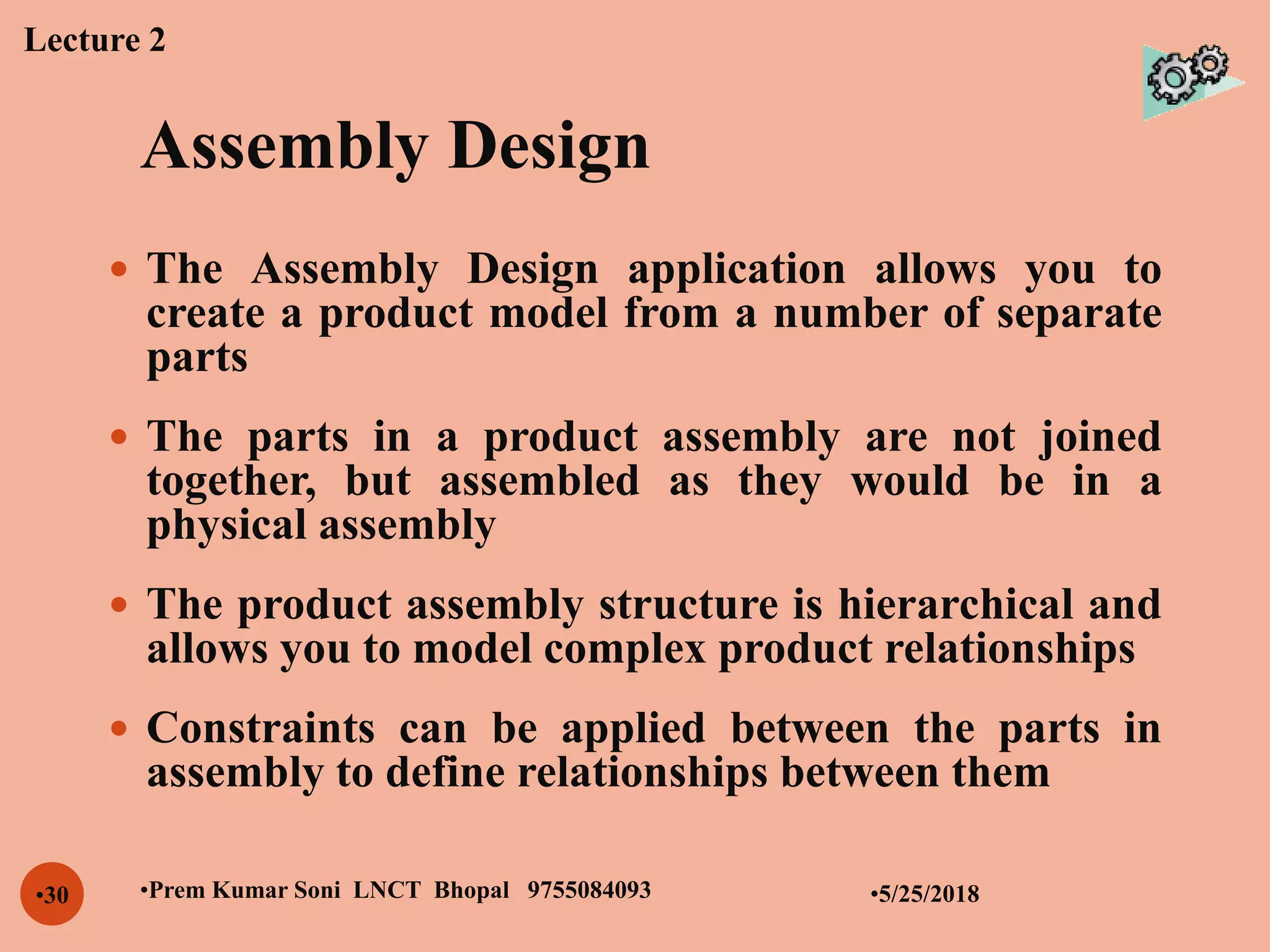 Assembly Design
•5/25/2018•Prem Kumar Soni LNCT Bhopal 9755084093•30
 The Assembly Design application allows you to
create a product model from a number of separate
parts
 The parts in a product assembly are not joined
together, but assembled as they would be in a
physical assembly
 The product assembly structure is hierarchical and
allows you to model complex product relationships
 Constraints can be applied between the parts in
assembly to define relationships between them
Lecture 2
 