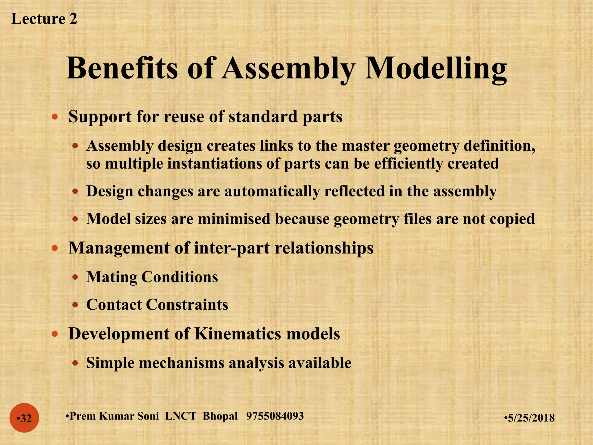 Benefits of Assembly Modelling
•5/25/2018•Prem Kumar Soni LNCT Bhopal 9755084093•32
 Support for reuse of standard parts
 Assembly design creates links to the master geometry definition,
so multiple instantiations of parts can be efficiently created
 Design changes are automatically reflected in the assembly
 Model sizes are minimised because geometry files are not copied
 Management of inter-part relationships
 Mating Conditions
 Contact Constraints
 Development of Kinematics models
 Simple mechanisms analysis available
Lecture 2
 