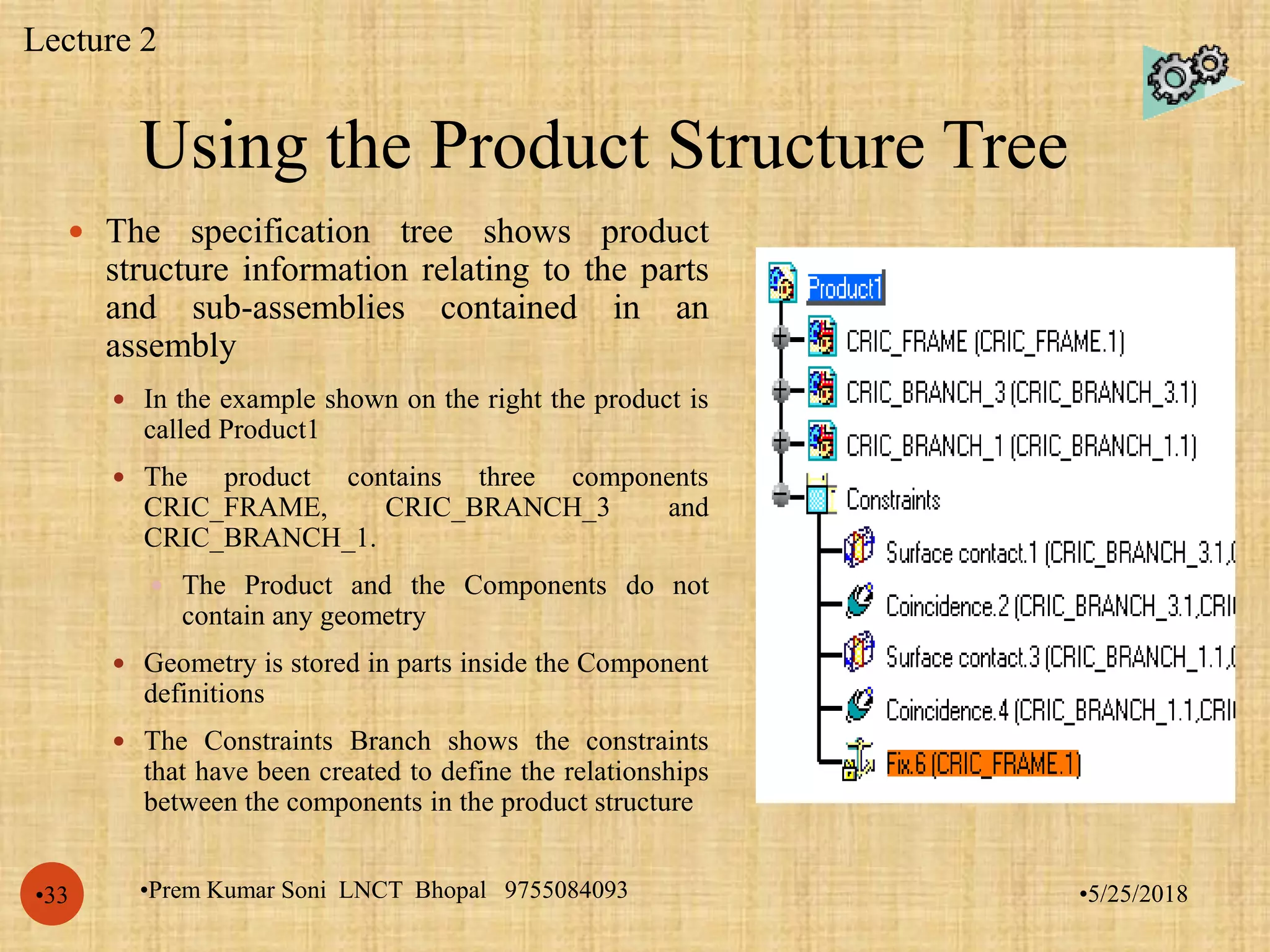 Using the Product Structure Tree
•5/25/2018•Prem Kumar Soni LNCT Bhopal 9755084093•33
 The specification tree shows product
structure information relating to the parts
and sub-assemblies contained in an
assembly
 In the example shown on the right the product is
called Product1
 The product contains three components
CRIC_FRAME, CRIC_BRANCH_3 and
CRIC_BRANCH_1.
 The Product and the Components do not
contain any geometry
 Geometry is stored in parts inside the Component
definitions
 The Constraints Branch shows the constraints
that have been created to define the relationships
between the components in the product structure
Lecture 2
 
