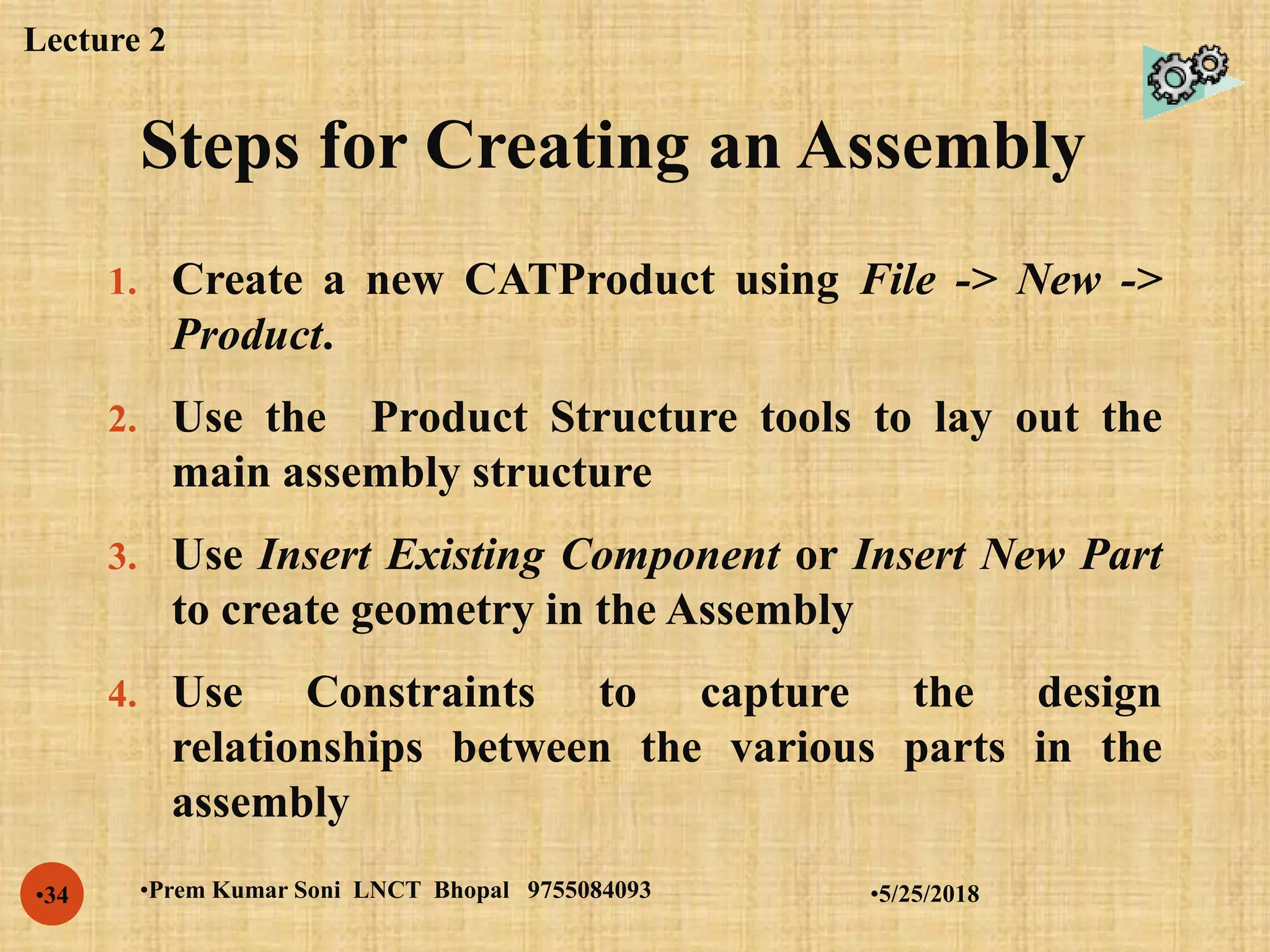 Steps for Creating an Assembly
•5/25/2018•Prem Kumar Soni LNCT Bhopal 9755084093•34
1. Create a new CATProduct using File -> New ->
Product.
2. Use the Product Structure tools to lay out the
main assembly structure
3. Use Insert Existing Component or Insert New Part
to create geometry in the Assembly
4. Use Constraints to capture the design
relationships between the various parts in the
assembly
Lecture 2
 