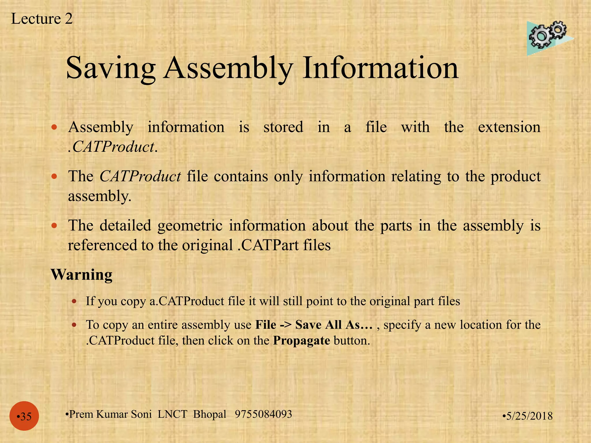 Saving Assembly Information
•5/25/2018•Prem Kumar Soni LNCT Bhopal 9755084093•35
 Assembly information is stored in a file with the extension
.CATProduct.
 The CATProduct file contains only information relating to the product
assembly.
 The detailed geometric information about the parts in the assembly is
referenced to the original .CATPart files
Warning
 If you copy a.CATProduct file it will still point to the original part files
 To copy an entire assembly use File -> Save All As… , specify a new location for the
.CATProduct file, then click on the Propagate button.
Lecture 2
 