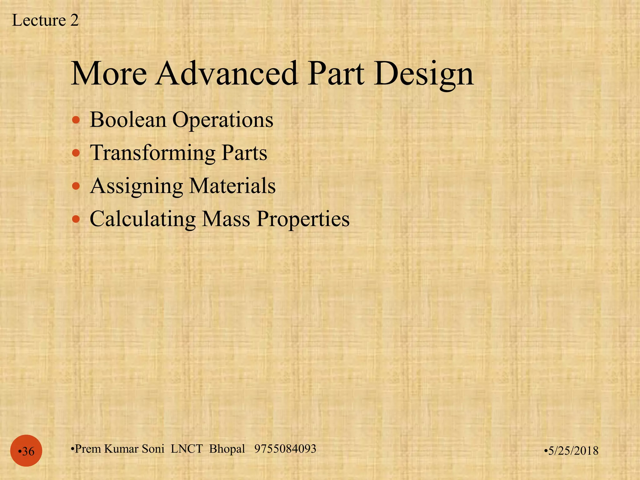 More Advanced Part Design
•5/25/2018•Prem Kumar Soni LNCT Bhopal 9755084093•36
 Boolean Operations
 Transforming Parts
 Assigning Materials
 Calculating Mass Properties
Lecture 2
 