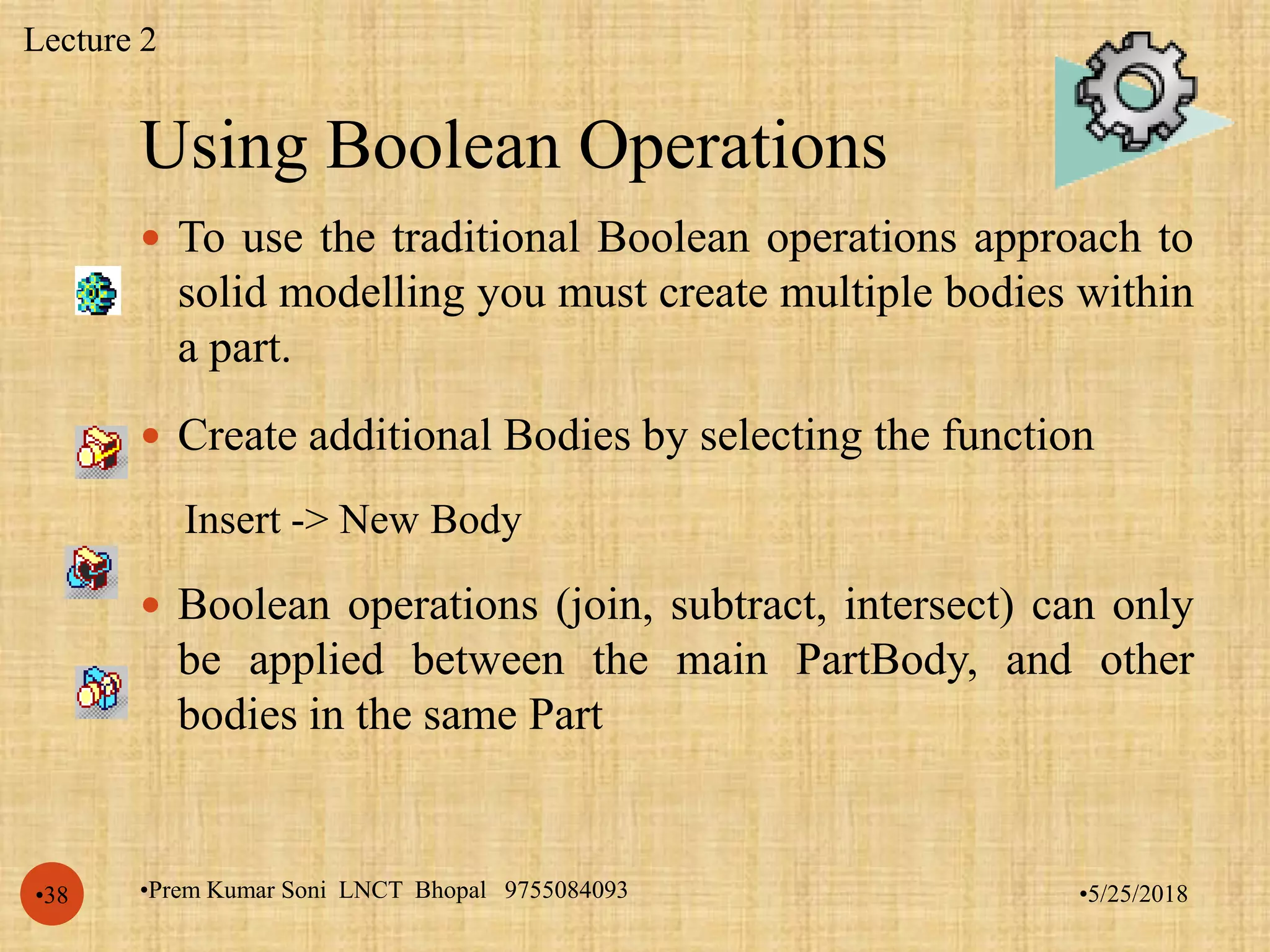 Using Boolean Operations
•5/25/2018•Prem Kumar Soni LNCT Bhopal 9755084093•38
 To use the traditional Boolean operations approach to
solid modelling you must create multiple bodies within
a part.
 Create additional Bodies by selecting the function
Insert -> New Body
 Boolean operations (join, subtract, intersect) can only
be applied between the main PartBody, and other
bodies in the same Part
Lecture 2
 