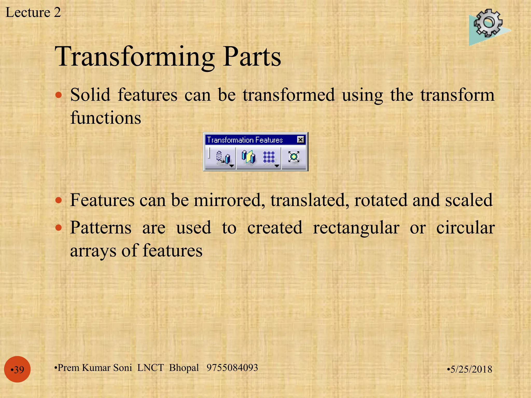 Transforming Parts
•5/25/2018•Prem Kumar Soni LNCT Bhopal 9755084093•39
 Solid features can be transformed using the transform
functions
 Features can be mirrored, translated, rotated and scaled
 Patterns are used to created rectangular or circular
arrays of features
Lecture 2
 