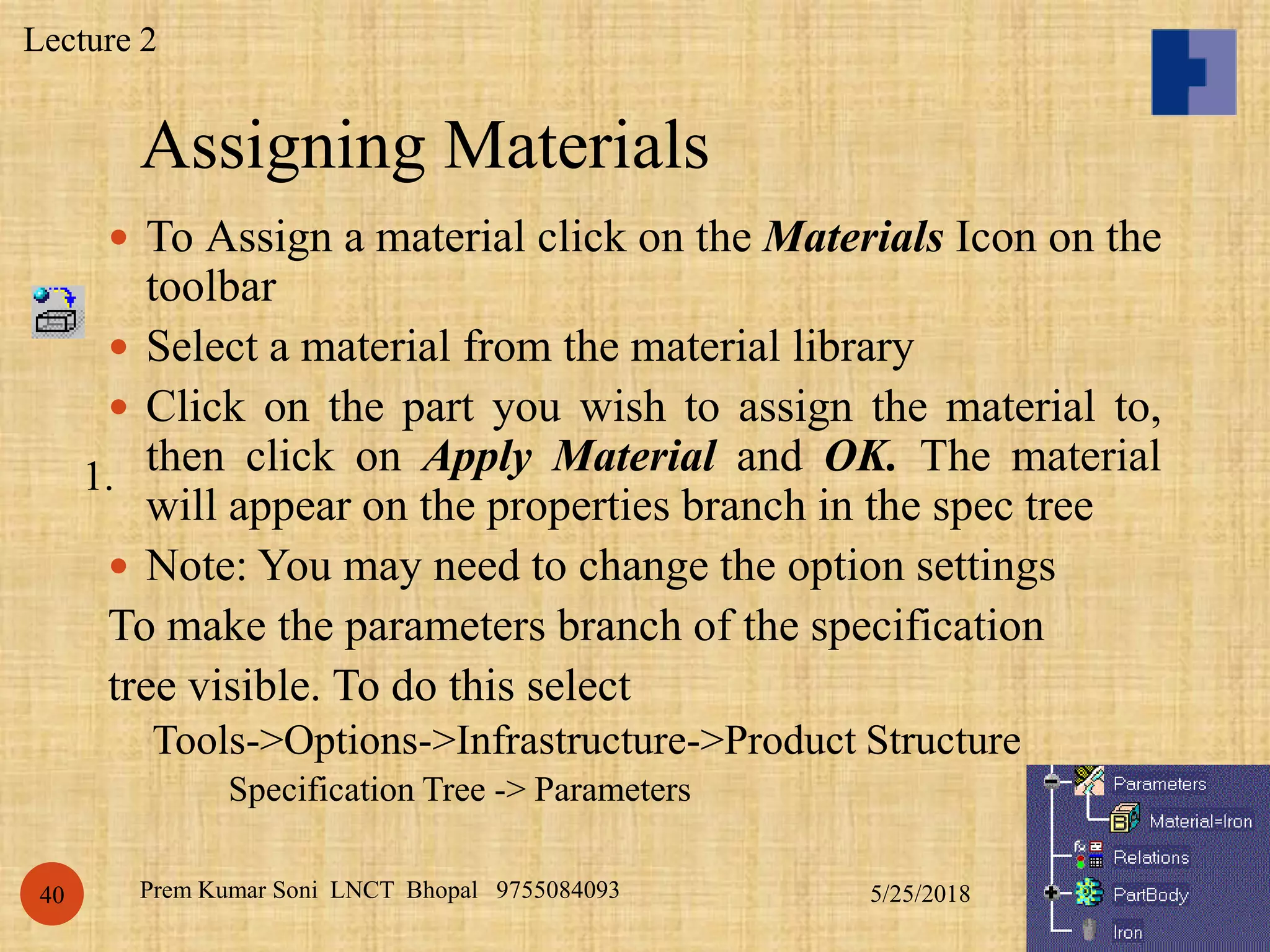 Assigning Materials
5/25/2018Prem Kumar Soni LNCT Bhopal 975508409340
 To Assign a material click on the Materials Icon on the
toolbar
 Select a material from the material library
 Click on the part you wish to assign the material to,
then click on Apply Material and OK. The material
will appear on the properties branch in the spec tree
 Note: You may need to change the option settings
To make the parameters branch of the specification
tree visible. To do this select
Tools->Options->Infrastructure->Product Structure
Specification Tree -> Parameters
1.
Lecture 2
 