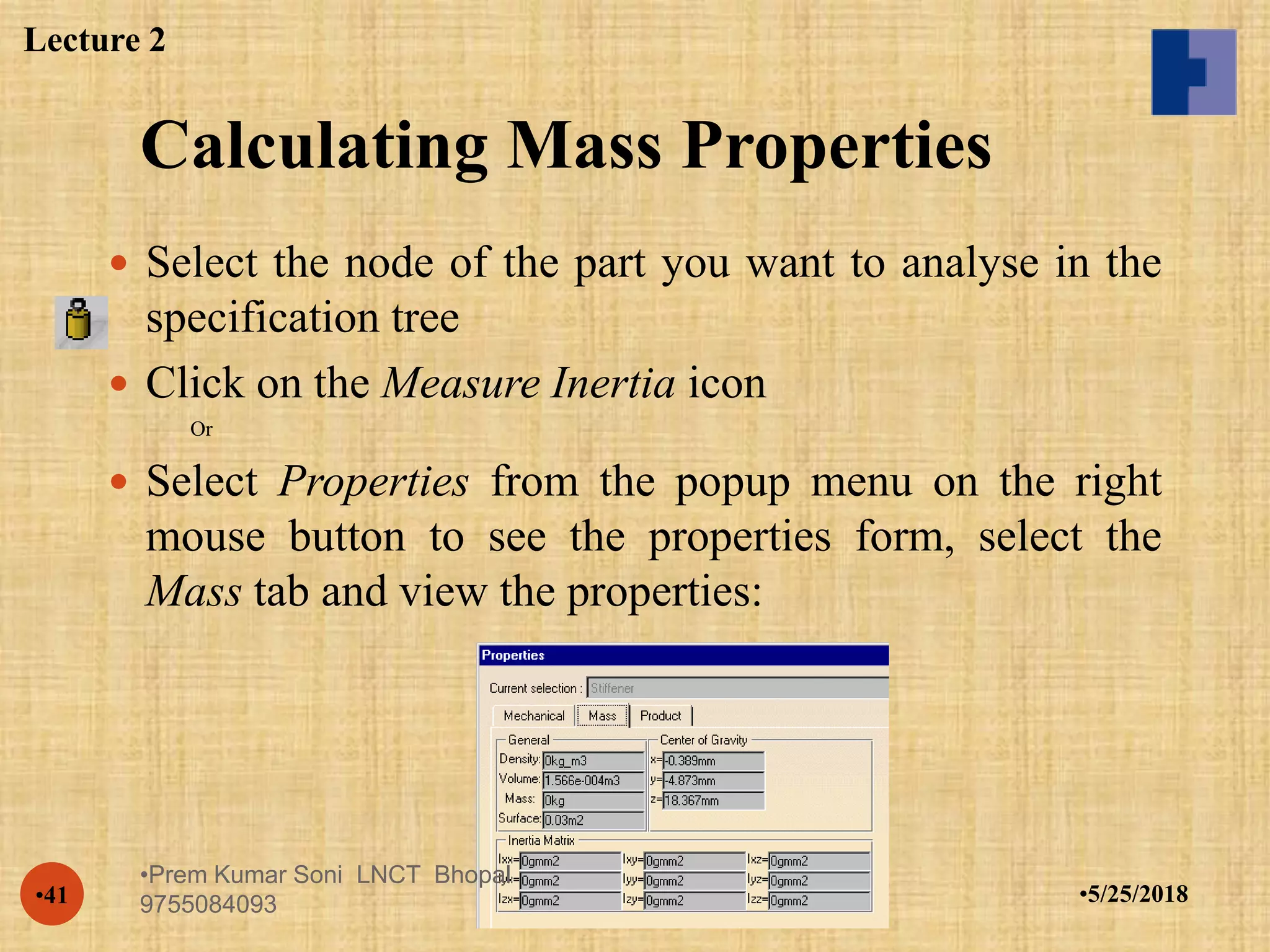Calculating Mass Properties
•5/25/2018•41
 Select the node of the part you want to analyse in the
specification tree
 Click on the Measure Inertia icon
Or
 Select Properties from the popup menu on the right
mouse button to see the properties form, select the
Mass tab and view the properties:
Lecture 2
•Prem Kumar Soni LNCT Bhopal
9755084093
 