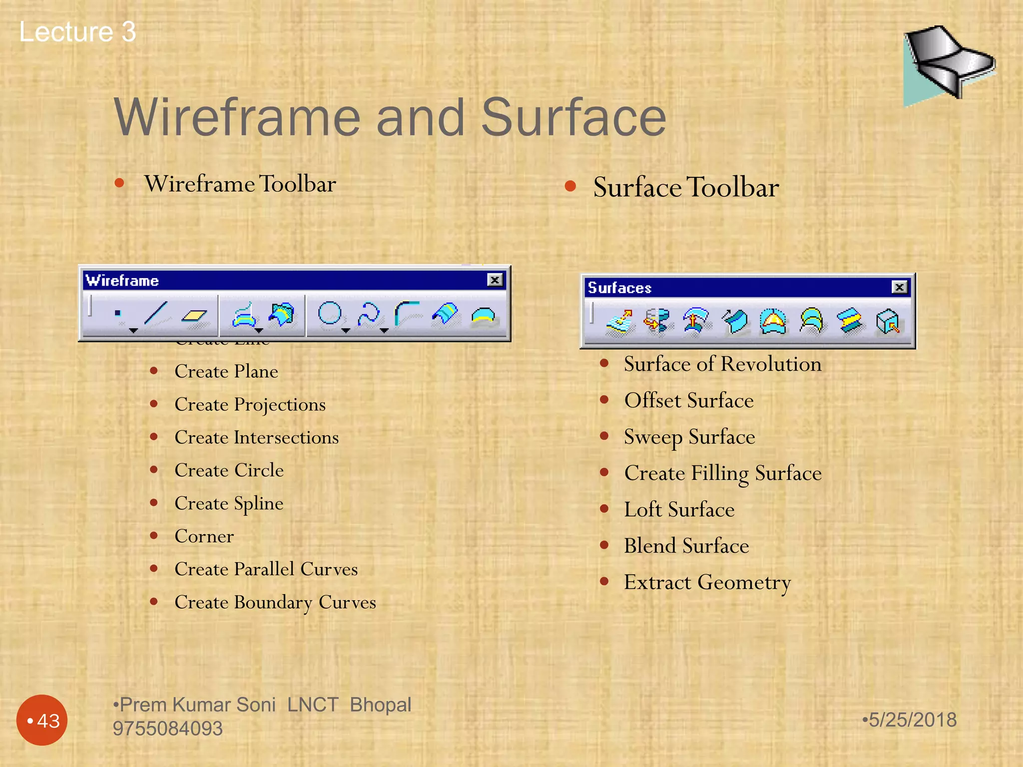 Wireframe and Surface
•5/25/2018
•Prem Kumar Soni LNCT Bhopal
9755084093•43
 WireframeToolbar
 Create Point
 Create Line
 Create Plane
 Create Projections
 Create Intersections
 Create Circle
 Create Spline
 Corner
 Create Parallel Curves
 Create Boundary Curves
 SurfaceToolbar
 Extrude Surfaces
 Surface of Revolution
 Offset Surface
 Sweep Surface
 Create Filling Surface
 Loft Surface
 Blend Surface
 Extract Geometry
Lecture 3
 