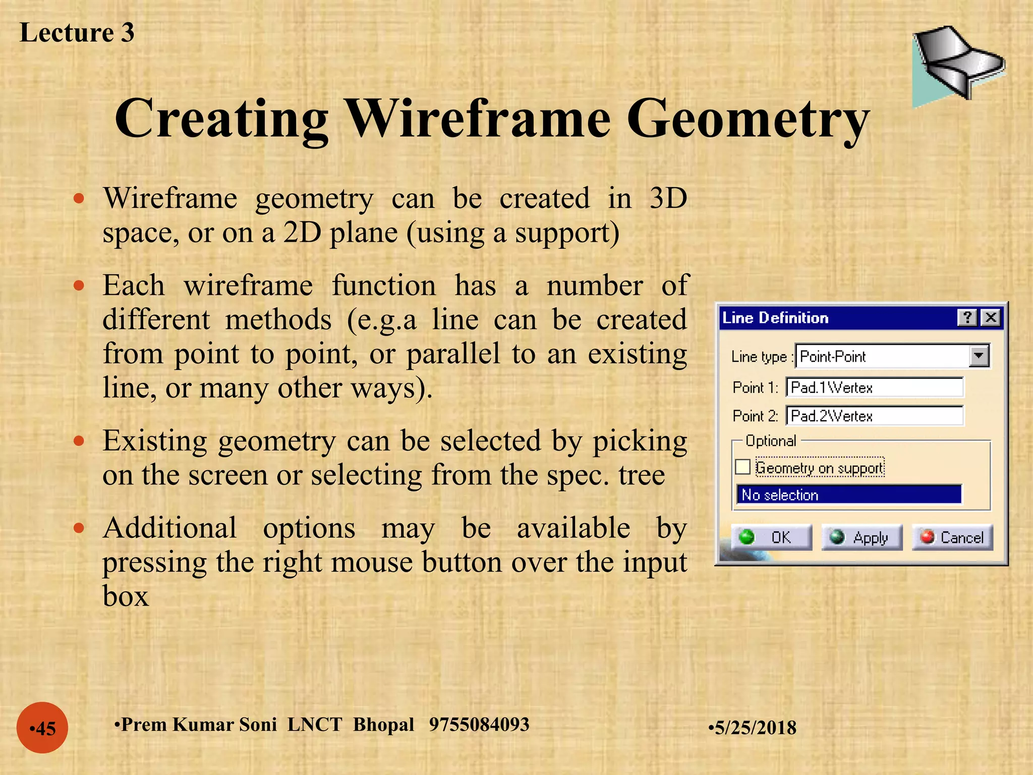 Creating Wireframe Geometry
•5/25/2018•Prem Kumar Soni LNCT Bhopal 9755084093•45
 Wireframe geometry can be created in 3D
space, or on a 2D plane (using a support)
 Each wireframe function has a number of
different methods (e.g.a line can be created
from point to point, or parallel to an existing
line, or many other ways).
 Existing geometry can be selected by picking
on the screen or selecting from the spec. tree
 Additional options may be available by
pressing the right mouse button over the input
box
Lecture 3
 