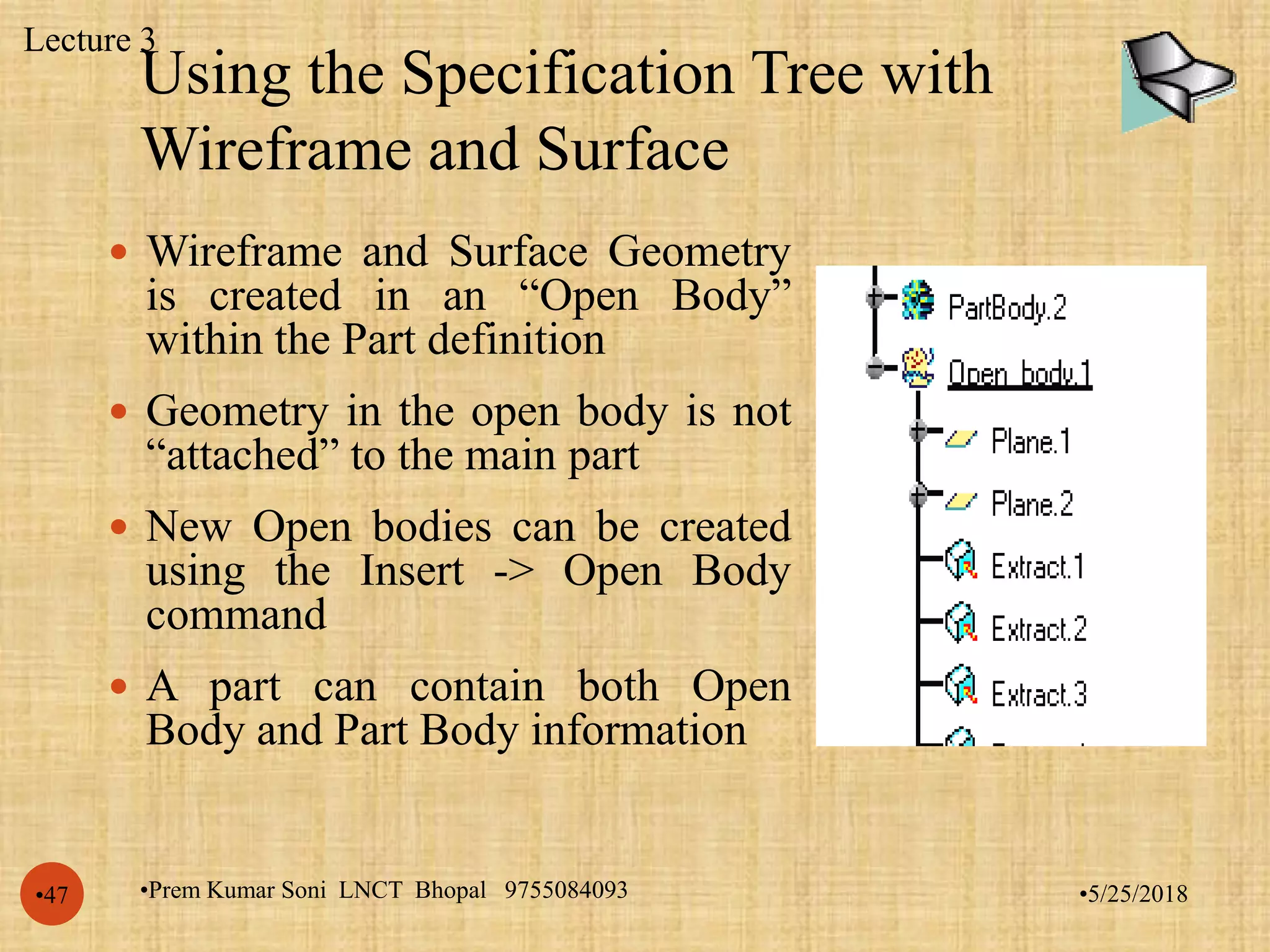Using the Specification Tree with
Wireframe and Surface
•5/25/2018•Prem Kumar Soni LNCT Bhopal 9755084093•47
 Wireframe and Surface Geometry
is created in an “Open Body”
within the Part definition
 Geometry in the open body is not
“attached” to the main part
 New Open bodies can be created
using the Insert -> Open Body
command
 A part can contain both Open
Body and Part Body information
Lecture 3
 