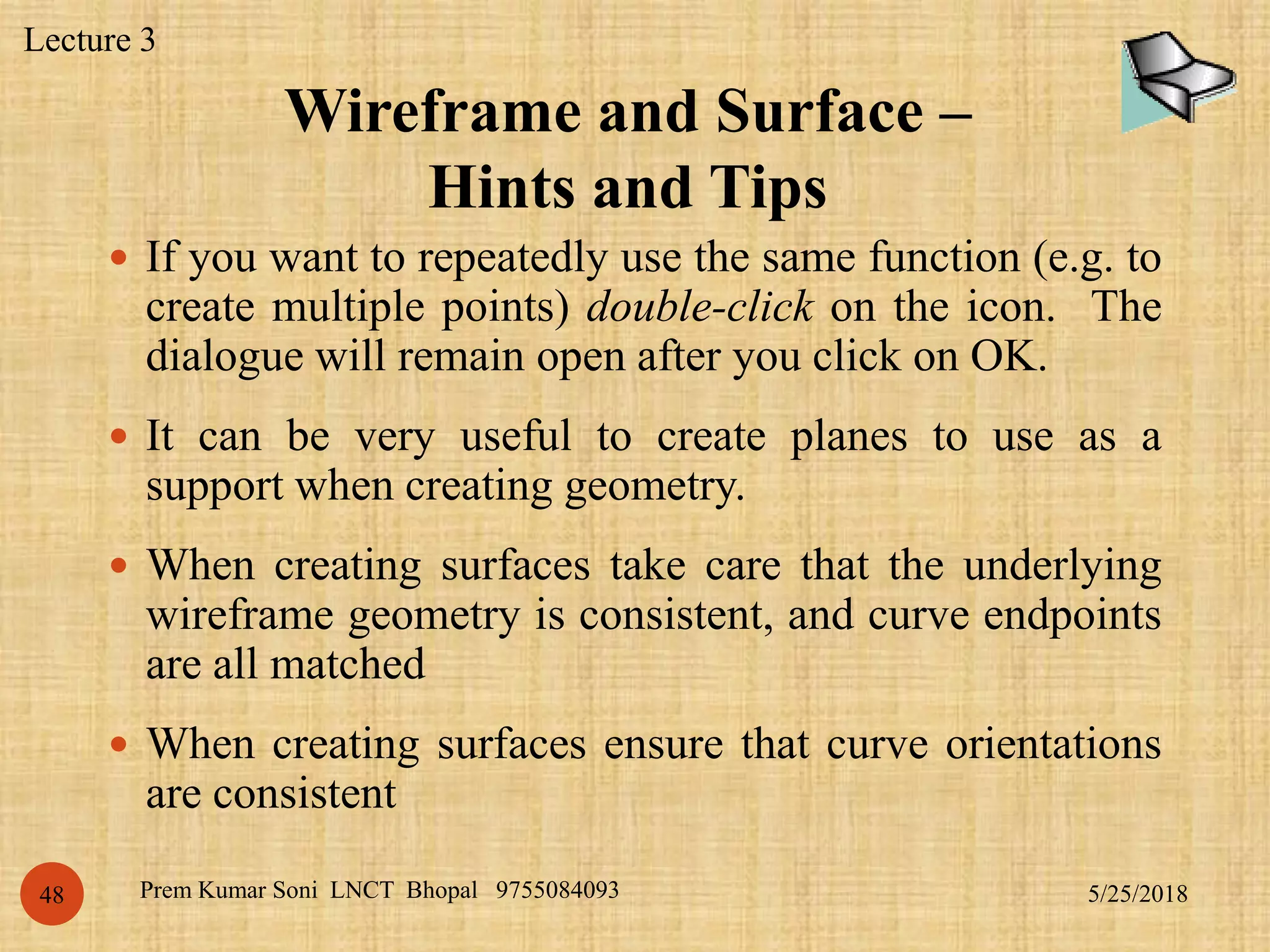 Wireframe and Surface –
Hints and Tips
5/25/2018Prem Kumar Soni LNCT Bhopal 975508409348
 If you want to repeatedly use the same function (e.g. to
create multiple points) double-click on the icon. The
dialogue will remain open after you click on OK.
 It can be very useful to create planes to use as a
support when creating geometry.
 When creating surfaces take care that the underlying
wireframe geometry is consistent, and curve endpoints
are all matched
 When creating surfaces ensure that curve orientations
are consistent
Lecture 3
 