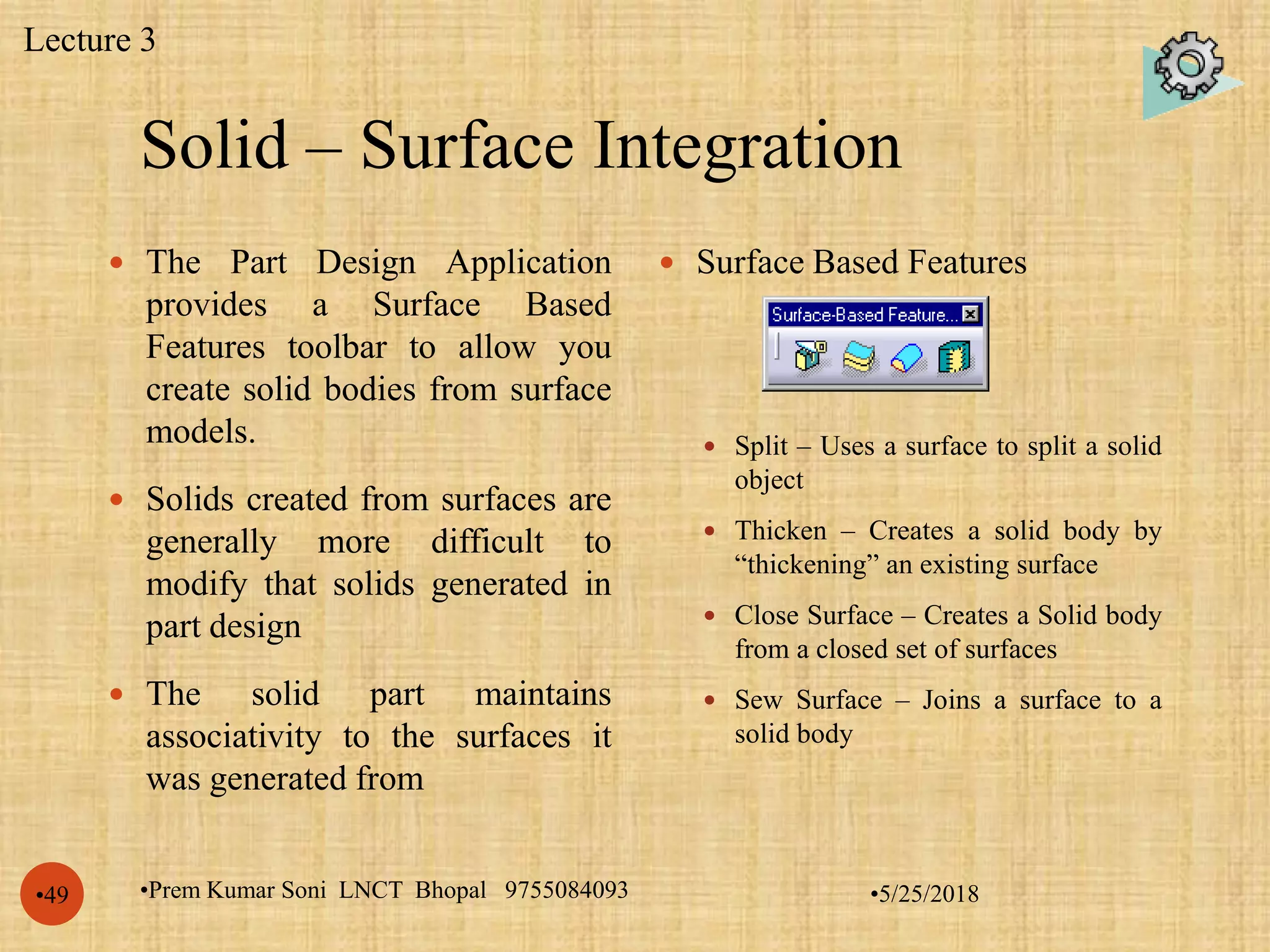 Solid – Surface Integration
•5/25/2018•Prem Kumar Soni LNCT Bhopal 9755084093•49
 The Part Design Application
provides a Surface Based
Features toolbar to allow you
create solid bodies from surface
models.
 Solids created from surfaces are
generally more difficult to
modify that solids generated in
part design
 The solid part maintains
associativity to the surfaces it
was generated from
 Surface Based Features
 Split – Uses a surface to split a solid
object
 Thicken – Creates a solid body by
“thickening” an existing surface
 Close Surface – Creates a Solid body
from a closed set of surfaces
 Sew Surface – Joins a surface to a
solid body
Lecture 3
 