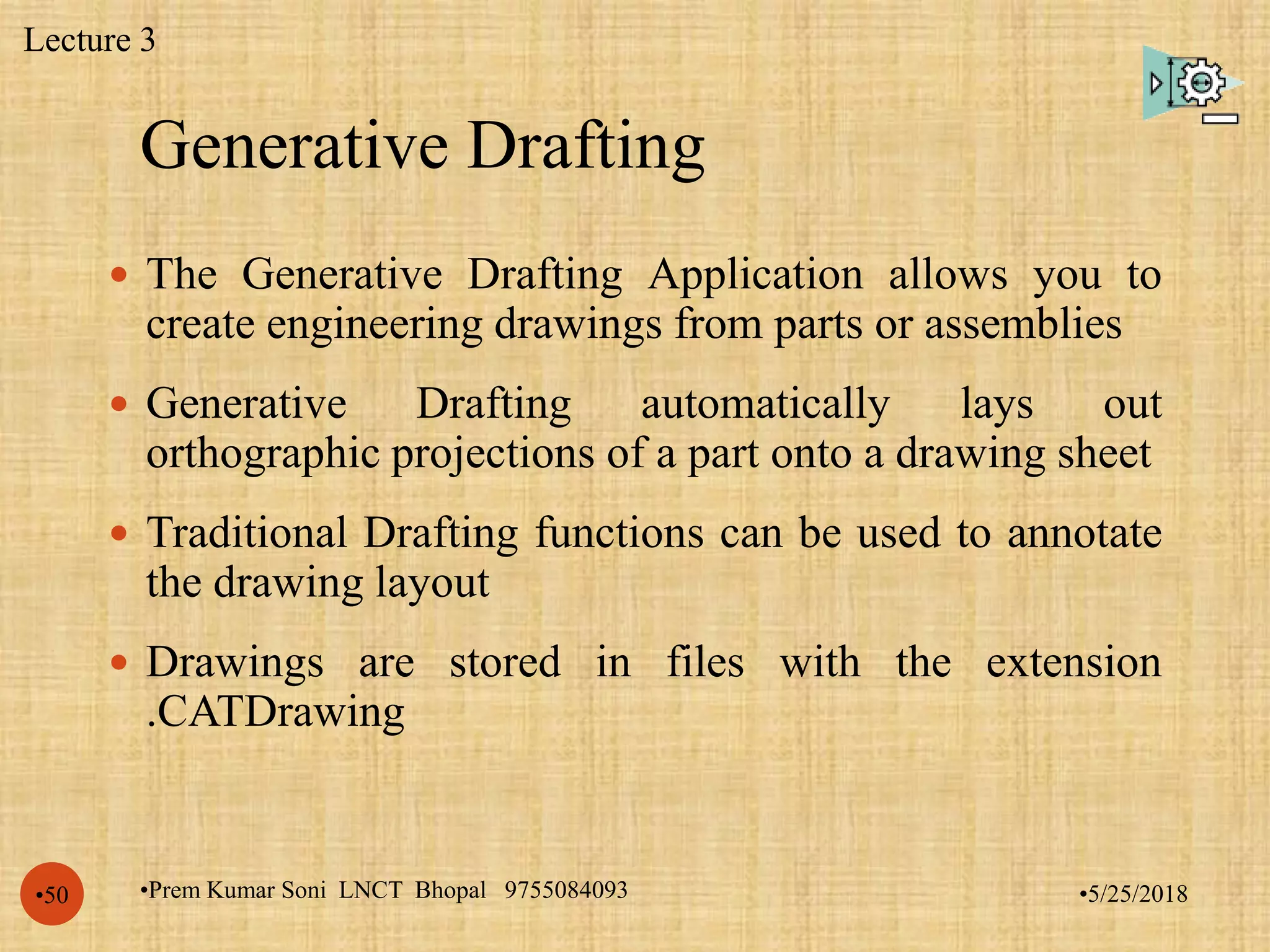 Generative Drafting
•5/25/2018•Prem Kumar Soni LNCT Bhopal 9755084093•50
 The Generative Drafting Application allows you to
create engineering drawings from parts or assemblies
 Generative Drafting automatically lays out
orthographic projections of a part onto a drawing sheet
 Traditional Drafting functions can be used to annotate
the drawing layout
 Drawings are stored in files with the extension
.CATDrawing
Lecture 3
 