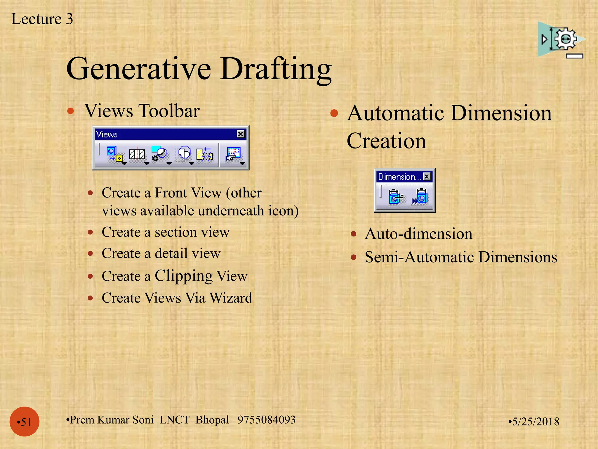 Generative Drafting
•5/25/2018•Prem Kumar Soni LNCT Bhopal 9755084093•51
 Views Toolbar
 Create a Front View (other
views available underneath icon)
 Create a section view
 Create a detail view
 Create a Clipping View
 Create Views Via Wizard
 Automatic Dimension
Creation
 Auto-dimension
 Semi-Automatic Dimensions
Lecture 3
 
