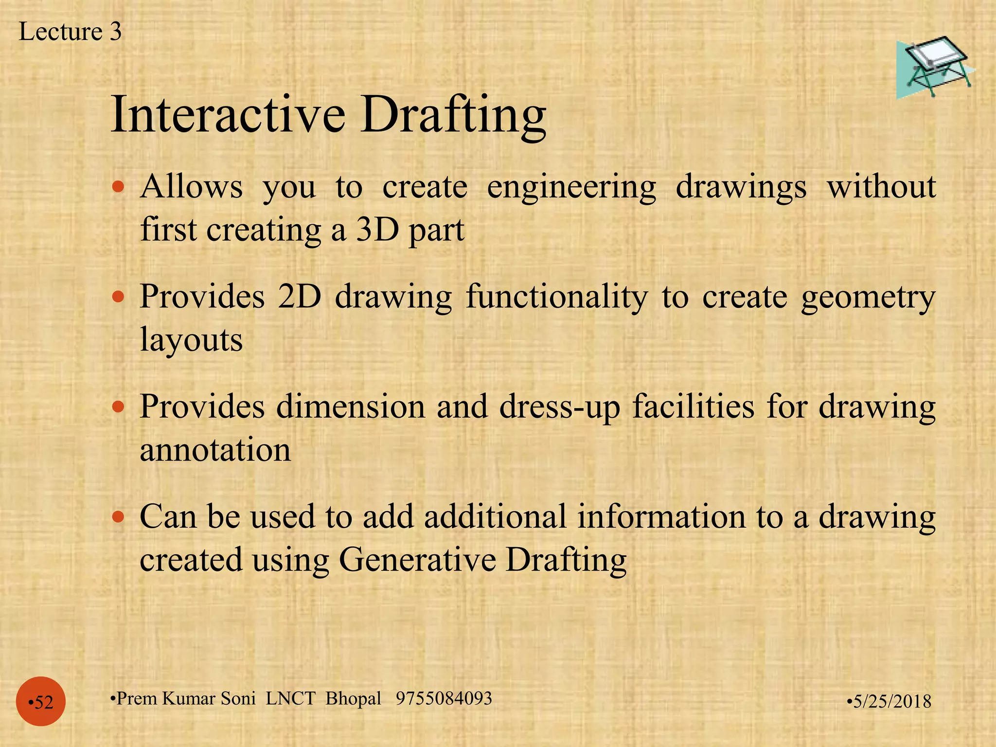 Interactive Drafting
•5/25/2018•Prem Kumar Soni LNCT Bhopal 9755084093•52
 Allows you to create engineering drawings without
first creating a 3D part
 Provides 2D drawing functionality to create geometry
layouts
 Provides dimension and dress-up facilities for drawing
annotation
 Can be used to add additional information to a drawing
created using Generative Drafting
Lecture 3
 